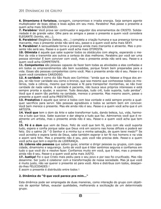6. Dinamismo é fortaleza, coragem, compromisso e irradia energia. Seja sempre agente
multiplicador de boas idéias e boas ações em seu meio. Parabéns! Mas passe o presente a
quem acha mais SOLIDÁRIO.
7. Parabéns! Você prova ser continuador e seguidor dos ensinamentos de CRISTO. Solida-
riedade é de grande valor. Olhe para os amigos e passe o presente a quem você considera
ELEGANTE (bonito, etc...).
8. Parabéns! Elegância (beleza, etc...) completa a criação humana e sua presença torna-se
marcante, mas o presente ainda não será seu, passe-o a quem você acha mais SEXY.
9. Parabéns! A sensualidade torna a presença ainda mais marcante e atraente. Mas o pre-
sente não será seu. Passe-o a quem você acha mais OTIMISTA.
10. Otimista é aquele que sabe superar todos os obstáculos com alegria, esperando o me-
lhor da vida e transmite aos outros a certeza de dias melhores. Parabéns por você ser uma
pessoa otimista! É bom conviver com você, mas o presente ainda não será seu. Passe-o a
quem você acha COMPETENTE.
11. Competentes são pessoas capazes de fazer bem todas as atividades a elas confiadas e
em todos os empreendimentos são bem sucedidas, porque foram bem preparadas para a
vida. Essas são pessoas competentes como você. Mas o presente ainda não é seu. Passe-o a
quem você considera CARIDOSO.
12. A caridade é como diz São Paulo aos Coríntios: "ainda que eu falasse a língua dos an-
jos, se não tiver caridade sou como o bronze, que soa mesmo que conhecesse todos os mis-
térios, toda a ciência, mesmo que tomasse a fé para transportar montanhas, se não tiver
caridade de nada valeria. A caridade é paciente, não busca seus próprios interesses e está
sempre pronta a ajudar, a socorrer. Tudo desculpa, tudo crê, tudo suporta, tudo perdoa".
Você que é assim tão perfeito na caridade, merece o presente. Mas mesmo assim, passe o
presente a quem você acha PRESTATIVO.
13. Prestativo é aquele que serve a todos com boa vontade e está sempre pronto a qual-
quer sacrifício para servir. São pessoas agradáveis e todos se sentem bem em conviver.
Você bem merece o presente. Mas ele ainda não é seu. Passe-o a quem você acha que é um
ARTISTA.
14. Você que tem o dom da Arte e sabe transformar tudo, dando beleza, luz, vida, harmo-
nia a tudo que toca. Sabe suavizar e dar alegria a tudo que faz. Admiramos você que é re-
almente um artista, mas o presente ainda não é seu. Passe-o a quem você acha que tem
FÉ.
15. Fé é o dom que vem de Deus. Feliz de você que tem fé, pois com ela você suporta
tudo, espera e confia porque sabe que Deus virá em socorro nas horas difíceis e poderá ser
feliz. Diz o salmo 26 " O Senhor é a minha luz e minha salvação, de quem terei medo?" Se
você acredita e espera tanto de Deus, sabe também esperar e ter fé nos homens e na vida
e assim será feliz. Mas o presente não é seu, pois você não precisa dele. Passe-o a quem
você acha que tem o espírito de LIDERANÇA.
16. Líderes são pessoas que sabem guiar, orientar e dirigir pessoas ou grupos, com capa-
cidade, dinamismo e segurança. Junto de você que é líder sentimos seguros e confiamos em
tudo o que você diz e resolve fazer. Confiamos muito em você, que é líder, mas o presente
ainda não é seu. Passe-o a quem você acha mais JUSTO.
17. Justiça! Foi o que Cristo mais pediu para o seu povo e por isso foi crucificado. Mas não
desanime. Ser justo é colaborar com a transformação de nossa sociedade. Mas já que você
é muito justo, não vai querer o presente só para você. Abra e distribua com todos, desejan-
do-lhes FELICIDADES !
E assim o presente é distribuído entre todos !
2. Dinâmica do "O que você parece pra mim..."
Esta dinâmica pode ser empregada de duas maneiras, como interação do grupo com objeti-
vos de apontar falhas, exautar qualidades, melhorando a socilização de um determinado
grupo.
201 Dinâmicas de Grupo
8
 