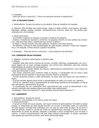 4- Avaliação:
- Para que serviu o exercício? - Como nos sentimos durante a experiência?
175. A PALAVRA CHAVE
1- Destinatários: Grupos de jovens ou de adultos. Pode-se trabalhar em equipes.
2- Material: Oito Cartões para cada equipe. Cada um deles contém uma palavra: Amizade,
liberdade, diálogo, justiça, verdade, companheirismo, bravura, ideal, etc. Os cartões são
colocados em um envelope.
3- Desenvolvimento:
- O animador organiza as equipes e entrega o material de trabalho.
- Explica a maneira de executar a dinâmica. As pessoas retiram um dos cartões (do envelo-
pe); cada qual fala sobre o significado que atribui à palavra.
- A seguir, a equipe escolhe uma das palavras e prepara uma frase alusiva.
- No plenário, começa-se pela apresentação de cada equipe, dizendo o nome dos integran-
tes e, em seguida, a frase alusiva à palavra escolhida.
5- Avaliação: - Para que serviu o exercício? - Como estamos nos sentindo?
176. CONHECER PELAS FIGURAS
1- Objetivo: Conhecer pelas figuras e Quebrar gelo
2- Passos:
- Espalhar pela sala vários recortes de jornais, revistas, folhinhas, propagandas, etc (as fi-
guras devem ser as mais variadas possível, com temas bem diferentes, para dar maiores
possibilidades de escolha aos participantes).
- Os participantes passam diante das figuras, observando-as atentamente. Uma música de
fundo para favorecer o clima.
- Dar tempo suficiente para conhecer todas as figuras, o coordenador dá um sinal e cada
participante deverá apanhar a figura que mais lhe chamou a atenção.
- Formar pequenos grupos e cada participante vai dizer para seu grupo por que ecolheu a
figura.
- O grupo escolhe alguém para anotar a apresentação de cada um e expor em plenário.
- Faz-se um plenário onde o representante de cada grupo apresenta as anotações e a figura
que representa o pensamento do grupo.
- O coordenador faz um comentário final, aproveitando tudo o que foi apresentado e cha-
mando a atenção para aquelas figuras que estão mais relacionadas.
3.Avaliação: Como nos sentimos ?? Que proveito tiramos dessa dinâmica ??
177. LABIRINTO
1. Destinatários: Grupos de Jovens
2. Material: uma bandeja e um vaso ou copo com água
3. Desenvolvimento:
- O grupo se divide em duas equipes, com igual número de participantes. Tomando-se pelos
braços, os integrantes de cada equipe formam um círculo. O animador pede um voluntário
de cada equipe e entrega-lhes a bandeja com um vaso ou copo cheio de água. Ao ouvirem o
sinal de partida, iniciam a corrida por entre os companheiros, entrando e saindo do círculo.
Retornando ao ponto de partida, passarão a bandeja a outro companheiro que irá fazer o
mesmo, e assim sucessivamente, até que todos tenham participado. A equipe vencedora
será aquela que terminar primeiro, sem haver derramado água.
201 Dinâmicas de Grupo
71
 