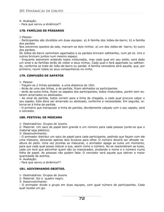 4- Avaliação:
- Para que serviu a dinâmica??
178. FAMÍLIAS DE PÁSSAROS
1-Passos:
- Participantes são divididos em duas equipes: a) A família dos Joões-de-barro; b) a família
dos pardais
Nos extremos opostos da sala, marcam-se dois ninhos: a) um dos Joões-de -barro; b) outro
dos pardais.
Os Joões-de-barro caminham agachados e os pardais brincam saltitantes, num pé só. Uns e
outros brincam juntos num mesmo espaço.
- Enquanto estiverem andando todos misturados, mas cada qual em seu estilo, será dado
um sinal e as famílias terão de voltar a seus ninhos. Cada qual o fará agachado ou saltitan-
do, conforme se trate de João-de-barro ou pardal. A família vencedora será aquela, que, por
primeiro, reunir todos os seus companheiros no ninho.
179. CONFUSÃO DE SAPATOS
1- Passos:
- Traçam-se 2 linhas paralelas a uma distancia de 10m.
- Atrás de uma das linhas, a de partida, ficam alinhados os participantes
- atrás da outra linha, ficam os sapatos dos participantes, todos misturados, porém sem es-
tarem amarrados ou abotoados.
- Ao sinal de partida, todos correm para a linha de chegada, e cada qual procura calçar o
seu sapato. Este deve ser amarrado ou abotoado, conforme a necessidade. Em seguida, re-
torna-se à linha de partida.
- O primeiro que transpuser a linha de partida, devidamente calçado com o seu sapato, será
o vencedor.
180. FESTIVAL DE MÁSCARA
1- Destinatários: Grupos de Jovens
2- Material: Um saco de papel bem grande e um número para cada pessoa (evite-se que o
material seja plástico).
3- Desenvolvimento:
- O animador distribui um saco de papel para cada participante, pedindo que façam com ele
uma máscara, deixando apenas dois buracos para olhar. O número deverá ser afixado na
altura do peito. Uma vez prontas as máscaras, o animador apaga as luzes um momento,
para que cada qual possa colocar a sua, assim como o número. Ao se reacenderem as luzes,
cada um terá que adivinhar quem são os mascarados, anotando o nome e o número numa
folha de papel. As pessoas não podem falar. O vencedor será aquele que obtiver a maior
quantidade de acertos.
4- Avaliação:
- Para que serviu a dinâmica??
181. ADIVINHANDO OBJETOS.
1- Destinatários: Grupos de Jovens
2- Material: Giz e quadro negro.
3- Desenvolvimento:
- O animador divide o grupo em duas equipes, com igual número de participantes. Cada
qual recebe um giz.
201 Dinâmicas de Grupo
72
 