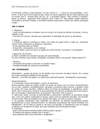 O animador começa o jogo dizendo: “O meu vizinho é ...” ( aqui diz uma qualidade ). Con-
forme a letra que inicia a palavra dita, todos os outros jogadores devem dizer palavras que
se iniciem com a emsma letra. Por ex., se o animador desser: “Meu vizinho é corajoso”,
todos os demais jogadores dirão palavras com a letra “C”. Não podem repetir palavras.
Terminada a primeira rodada, o animador escolhe outra letra e assim por diante prossegue
o jogo.
186. A JAULA
1- Objetivos:
- Levar os participantes a analisar como se situam no mundo da família, da escola, e da so-
ciedade (rua);
- Procurar, em comum, atitudes que respondam à realização do jovem ou da pessoa.
2- Passos:
- O desenho abaixo é entregue a todos, num folha de papel ofício e cada um, individual-
mente, tenta interpretar os quadros, e descobrir:
- O que significa cada um deles?
- O que tem, cada quadro, a ver comigo?
- A partir deles, como me situo no espaço da minha família, na escola e na sociedade?
- Depois de 10 minutos:
a) fazer a partilha em pequenos grupos por aproximação;
b) como conciliar casa, escola, sociedade, montando assim uma grande “aldeia fraterna”?
- Plenário:
- conclusões dos grupos e escrever no quadro-negro.
- Complementação por parte do coordenador.
187. INTEGRAÇÃO
Destinatário : grupos de jovens ou de adultos que convivem há algum tempo. Se o grupo
for muito numeroso trabalha-se em equipes.
Material: uma folha de papel e um lápis para cada participante, flanelógrafo e percevejos.
Desenvolvimento:
1- O animador conta uma história, a partir de desenhos.
Numa pequena igreja da cidade, existe um grupo de jovens que se reúne, semanalmente,
há um ano. realizam, constantemente, jornadas e encontros para convívio e gostam muito
de cantar. Em suas reuniões, refletem sobre os temas da atualidade. A assistência, entre-
tanto, não é muito boa e mesmo os que participam de maneira constante são muito desuni-
dos. O animador, freqüentemente, se pergunta: “Que fazer com o grupo”?
2- Após este relato, convida os participantes a procurarem identificar as prováveis causas
que, a seu ver, geram a desunião no grupo, assim como as possíveis soluções. Um secretá-
rio toma nota. Pode-se trabalhar em equipes formadas por três ou quatro pessoas.
3- As equipes manifestam suas respostas em plenário. Os demais participantes podem
questioná-los ou pedir esclarecimentos. As respostas coincidentes vão sendo afixadas num
flanelógrafo: de um lado as causas e, de outro, as soluções. O importante é que se chegue
a elaborar um programa de ação, que seja resultado da contribuição de todos.
4- Avaliação:
. Qual o ensinamento extraído desta dinâmica para o grupo ?
. A história tem alguma relação com o grupo ?
. Que podemos fazer para aumentar a integração ?
201 Dinâmicas de Grupo
74
 