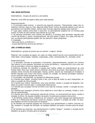 188. BOAS NOTÍCIAS
Destinatários: Grupos de jovens ou de adultos
Material: uma folha de papel e lápis para cada pessoa.
Desenvolvimento:
1- O animador pode motivar o exercício da seguinte maneira: “Diariamente, todos nós re-
cebemos notícias, boas ou más. Algumas delas foram motivo de grande alegria e por isso as
guardamos com perfeita nitidez. Vamos hoje recordar algumas dessas boas notícias “.
2- Logo após, explica como fazer o exercício: os participantes dispõem de 15 minutos para
anotar na folha as três notícias mais felizes de sua vida.
3- As pessoas comentam suas notícias em plenário, a começar pelo animador, seguido pelo
vizinho da direita e, assim, sucessivamente, até que todos o façam. Em cada uma das ve-
zes, os demais participantes podem dar seu parecer e fazer perguntas.
4- Avaliação
. Para que serviu a dinâmica ?
. O que descobrimos acerca dos demais ?
189. A FAMÍLIA IDEAL
Destinatários: grupos de jovens que se reúnem a algum tempo.
Material: oito corações de papel; em cada um deles estará escrito uma característica da fa-
mília ideal: comunicação, respeito, cooperação, união, compreensão, fé , amizade, amor.
Desenvolvimento:
1- O animador convida os presentes a formarem, espontaneamente, equipes em número
não inferior a cinco pessoas. Escolhem um nome de família e, colocando-se a uns cinco me-
tros do animador, ouvem as regras da dinâmica.
A dinâmica consiste em descobrir a equipe que melhor reflete as características de uma
família ideal. Para isso, todos devem enfrentar uma série de provas. Para algumas, são con-
cedidos vários minutos de preparação. Outras, porém, devem ser realizadas de imediato. A
família (equipe) que vence uma prova, recebe um coração. As últimas atividades realizam-
se em conjunto (duas equipes se unem).
2- O animador vai propondo as equipes as diferentes provas:
a) A família que chegar primeiro junto a ele, com a lista de todos os seus integrantes, re-
cebe o coração da Comunicação.
b) A família que melhor representar uma cena familiar, recebe o coração do Respeito. Dis-
põem de quatro minutos para a preparação desta prova.
c) A família que conseguir formar primeiro uma roda de crianças, recebe o coração da Coo-
peração.
d) A família que conseguir primeiro cinco cadernos e cinco lápis ou canetas, recebe o cora-
ção da Compreensão.
e) A família que melhor representar, através da mímica, um ensinamento de Jesus, recebe o
coração do Amor. As equipes dispõem de quatro minutos para preparar esta prova.
f) As famílias (nesta prova, trabalha-se em conjunto com outra equipe) que apresentarem
a Miss ou o Mistermais barrigudo (usam-se roupas), recebem o coração da União. As equi-
pes dispõem de três minutos para se preparar.
g) As famílias (as mesmas equipes em conjunto) que apresentarem o melhor conjunto vo-
cal, recebem o coração da Amizade. As equipes dispõem de quatro minutos para se prepa-
rar.
h) As famílias (as mesmas) que apresentarem o melhor “slogan” recebem o coração da Fé.
Dispõem de quatro minutos para se preparar.
201 Dinâmicas de Grupo
75
 