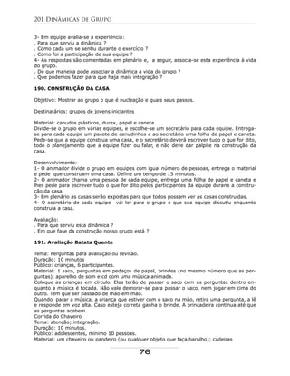 3- Em equipe avalia-se a experiência:
. Para que serviu a dinâmica ?
. Como cada um se sentiu durante o exercício ?
. Como foi a participação de sua equipe ?
4- As respostas são comentadas em plenário e, a seguir, associa-se esta experiência à vida
do grupo.
. De que maneira pode associar a dinâmica à vida do grupo ?
. Que podemos fazer para que haja mais integração ?
190. CONSTRUÇÃO DA CASA
Objetivo: Mostrar ao grupo o que é nucleação e quais seus passos.
Destinatários: grupos de jovens iniciantes
Material: canudos plásticos, durex, papel e caneta.
Divide-se o grupo em várias equipes, e escolhe-se um secretário para cada equipe. Entrega-
se para cada equipe um pacote de canudinhos e ao secretário uma folha de papel e caneta.
Pede-se que a equipe construa uma casa, e o secretário deverá escrever tudo o que for dito,
todo o planejamento que a equipe fizer ou falar, e não deve dar palpite na construção da
casa.
Desenvolvimento:
1- O animador divide o grupo em equipes com igual número de pessoas, entrega o material
e pede que construam uma casa. Define um tempo de 15 minutos.
2- O animador chama uma pessoa de cada equipe, entrega uma folha de papel e caneta e
lhes pede para escrever tudo o que for dito pelos participantes da equipe durane a constru-
ção da casa.
3- Em plenário as casas serão expostas para que todos possam ver as casas construídas.
4- O secretário de cada equipe vai ler para o grupo o que sua equipe discutiu enquanto
construia a casa.
Avaliação:
. Para que serviu esta dinâmica ?
. Em que fase da construção nosso grupo está ?
191. Avaliação Batata Quente
Tema: Perguntas para avaliação ou revisão.
Duração: 10 minutos
Público: crianças, 6 participantes.
Material: 1 saco, perguntas em pedaços de papel, brindes (no mesmo número que as per-
guntas), aparelho de som e cd com uma música animada.
Coloque as crianças em círculo. Elas terão de passar o saco com as perguntas dentro en-
quanto a música é tocada. Não vale demorar-se para passar o saco, nem jogar em cima do
outro. Tem que ser passado de mão em mão.
Quando parar a música, a criança que estiver com o saco na mão, retira uma pergunta, a lê
e responde em voz alta. Caso esteja correta ganha o brinde. A brincadeira continua até que
as perguntas acabem.
Corrida do Chaveiro
Tema: atenção; integração.
Duração: 10 minutos.
Público: adolescentes, mínimo 10 pessoas.
Material: um chaveiro ou pandeiro (ou qualquer objeto que faça barulho); cadeiras
201 Dinâmicas de Grupo
76
 