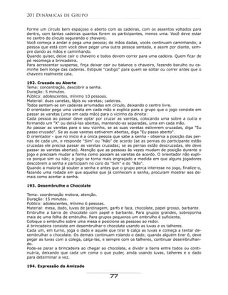 Forme um círculo bem espaçoso e aberto com as cadeiras, com os assentos voltados para
dentro, com tantas cadeiras quantos forem os participantes, menos uma. Você deve estar
no centro do círculo segurando o chaveiro.
Você começa a andar e pega uma pessoa; de mãos dadas, vocês continuam caminhando; a
pessoa que está com você deve pegar uma outra pessoa sentada, e assim por diante, sem-
pre dando as mãos e caminhando.
Quando quiser, deixe cair o chaveiro e todos devem correr para uma cadeira. Quem ficar de
pé recomeça a brincadeira.
Para acrescentar suspense, finja deixar cair ou balance o chaveiro, fazendo barulho ou ca-
minhe bem longe das cadeiras. Estipule "castigo" para quem se soltar ou correr antes que o
chaveiro realmente caia.
192. Cruzado ou Aberto
Tema: concentração, descobrir a senha.
Duração: 5 minutos.
Público: adolescentes, mínimo 10 pessoas.
Material: duas canetas, lápis ou varetas; cadeiras.
Todos sentam-se em cadeiras arrumadas em círculo, deixando o centro livre.
O orientador pega uma vareta em cada mão e explica para o grupo que o jogo consiste em
passar as varetas (uma em cada mão) para o vizinho da direita:
Cada pessoa ao passar deve optar por cruzar as varetas, colocando uma sobre a outra e
formando um "X" ou deixá-las abertas, mantendo-as separadas, uma em cada mão.
Ao passar as varetas para o seu vizinho, se as suas varetas estiverem cruzadas, diga "Eu
passo cruzado". Se as suas varetas estiverem abertas, diga "Eu passo aberto".
O orientador - que no início é a única pessoa que sabe a senha - observa a posição das per-
nas de cada um, e responde "Sim" ou "Não" de acordo (se as pernas do participante estão
cruzadas ele precisa passar as varetas cruzadas; se as pernas estão descruzadas, ele deve
passar as varetas abertas). Atenção que as pessoas às vezes mudam de posição durante o
jogo e precisam mudar a forma como passam as varetas de acordo. O orientador não expli-
ca porque sim ou não; o jogo se torna mais engraçado a medida em que alguns jogadores
descobrem a senha e participam no coro do "Sim" e do "Não".
Quando a maioria já souber a senha e antes que o grupo perca interesse no jogo, finalize-o,
fazendo uma rodada em que aqueles que já conhecem a senha, procuram mostrar aos de-
mais como acertar a senha.
193. Desembrulhe o Chocolate
Tema: coordenação motora, atenção.
Duração: 15 minutos.
Público: adolescentes, mínimo 6 pessoas.
Material: mesa, dado, luvas de jardinagem, garfo e faca, chocolate, papel grosso, barbante.
Embrulhe a barra de chocolate com papel e barbante. Para grupos grandes, sobreponha
mais de uma folha de embrulho. Para grupos pequenos um embrulho é suficiente.
Coloque o embrulho sobre uma mesa e posicione as pessoas ao redor.
A brincadeira consiste em desembrulhar o chocolate usando as luvas e os talheres.
Cada um, em turno, joga o dado e aquele que tirar 6 calça as luvas e começa a tentar de-
sembrulhar o chocolate. Os demais continuam rolando o dado; quando alguém tirar 6, deve
pegar as luvas com o colega, calça-las, e sempre com os talheres, continuar desembrulhan-
do.
Pode-se parar a brincadeira ao chegar ao chocolate, e dividir a barra entre todos ou conti-
nuá-la, deixando que cada um coma o que puder, ainda usando luvas, talheres e o dado
para determinar a vez.
194. Expressão da Amizade
201 Dinâmicas de Grupo
77
 