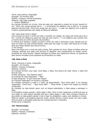 Tema: auto-estima, integração.
Duração: 10 minutos cada.
Público: crianças, mínimo 6 pessoas.
Material: veja cada sugestão.
1 - Ordem Alfabética:
As crianças formam um círculo. Uma de cada vez, seguindo a ordem do círculo, deverá di-
zer: "Amo meu amigo porque ele é... " e acrescenta um adjetivo com a letra A. A criança
seguinte deverá dizer, "Amo meu amigo por que ele é..." e usar um adjetivo com a letra B.
E assim sucessivamente com todas as letras do alfabeto
195. Letra igual nome e elogio
Uma criança vai para o centro da roda, e escolhe um colega. Se coloca de frente para ele e
diz: "(nome do colega) eu gosto de você por que você é..." e um adjetivo que comece com
a mesma letra do nome de quem ela escolheu.
A criança que recebeu o elogio vai para o centro da roda e recomeça o jogo. Aquela que es-
tava no centro da roda anteriormente, volta para seu lugar na roda, mas senta-se no chão,
para que todos saibam que ela já brincou.
3- Por escrito
Faça uma folha com o nome de cada criança, bem grande em cima. Passe as folhas entre as
crianças, pedindo que cada uma escreva ou desenhe uma característica ou elogio corres-
pondente ao nome escrito. Depois entregue as folhas aos respectivos donos, ou guarde-as
para serem enviadas como presente de aniversário ou natal.
196. Gato e Rato
Tema: números e horas; integração.
Duração: 10 minutos.
Público: crianças, 8 pessoas.
Material: nenhum.
As crianças formam uma roda. Uma delas, o Rato, fica dentro da roda. Outra, o Gato fica
fora da roda.
O Gato pergunta: "Seu Ratinho está?"
As crianças da roda respondem : "Não"
O Gato pergunta: "A que horas ele chega?"
As crianças respondem um horário a escolha.
As crianças começam a rodar e o Gato vai perguntando: "Que horas são?" e as crianças
respondem: "Uma hora" - "Que horas são?" - "Duas Horas" e assim até chegar ao horário
combinado.
As crianças na roda devem parar com os braços estendidos; o Gato passa a perseguir o
Rato.
A brincadeira acaba quando o Gato pega o Rato. Para os bem pequenos é preferível que os
que estão na roda fiquem parados até que o gato pegue o rato. Para crianças maiores as
que estão na roda podem ajudar o rato a fugir ou atrapalhar o gato, sem desfazer o círculo.
Pode-se repetir a brincadeira algumas vezes, dando chance a quem quiser ser rato e gato.
Procure parar a atividade antes que as crianças percam o interesse.
Minha tia foi a Espanha
197. Memorização.
Duração: 10 minutos.
Público: crianças, 8 pessoas.
Material: nenhum.
201 Dinâmicas de Grupo
78
 
