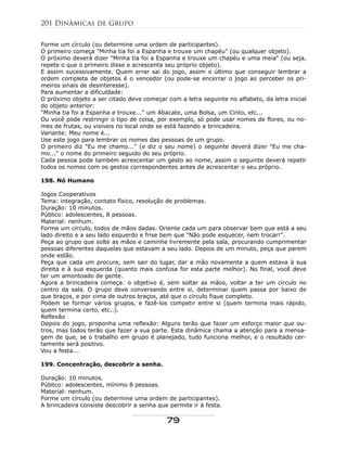Forme um círculo (ou determine uma ordem de participantes).
O primeiro começa "Minha tia foi a Espanha e trouxe um chapéu" (ou qualquer objeto).
O próximo deverá dizer "Minha tia foi a Espanha e trouxe um chapéu e uma meia" (ou seja,
repete o que o primeiro disse e acrescenta seu próprio objeto).
E assim sucessivamente. Quem errar sai do jogo, assim o último que conseguir lembrar a
ordem completa de objetos é o vencedor (ou pode-se encerrar o jogo ao perceber os pri-
meiros sinais de desinteresse).
Para aumentar a dificuldade:
O próximo objeto a ser citado deve começar com a letra seguinte no alfabeto, da letra inicial
do objeto anterior:
"Minha tia foi a Espanha e trouxe..." um Abacate, uma Bolsa, um Cinto, etc...
Ou você pode restringir o tipo de coisa, por exemplo, só pode usar nomes de flores, ou no-
mes de frutas, ou visíveis no local onde se está fazendo a brincadeira.
Variante: Meu nome é...
Use este jogo para lembrar os nomes das pessoas de um grupo.
O primeiro diz "Eu me chamo..." (e diz o seu nome) o seguinte deverá dizer "Eu me cha-
mo..." o nome do primeiro seguido do seu próprio.
Cada pessoa pode também acrescentar um gesto ao nome, assim o seguinte deverá repetir
todos os nomes com os gestos correspondentes antes de acrescentar o seu próprio.
198. Nó Humano
Jogos Cooperativos
Tema: integração, contato físico, resolução de problemas.
Duração: 10 minutos.
Público: adolescentes, 8 pessoas.
Material: nenhum.
Forme um círculo, todos de mãos dadas. Oriente cada um para observar bem que está a seu
lado direito e a seu lado esquerdo e frise bem que "Não pode esquecer, nem trocar!".
Peça ao grupo que solte as mãos e caminhe livremente pela sala, procurando cumprimentar
pessoas diferentes daquelas que estavam a seu lado. Depois de um minuto, peça que parem
onde estão.
Peça que cada um procure, sem sair do lugar, dar a mão novamente a quem estava à sua
direita e à sua esquerda (quanto mais confusa for esta parte melhor). No final, você deve
ter um amontoado de gente.
Agora a brincadeira começa: o objetivo é, sem soltar as mãos, voltar a ter um círculo no
centro da sala. O grupo deve conversando entre si, determinar quem passa por baixo de
que braços, e por cima de outros braços, até que o círculo fique completo.
Podem se formar vários grupos, e fazê-los competir entre si (quem termina mais rápido,
quem termina certo, etc..).
Reflexão
Depois do jogo, proponha uma reflexão: Alguns terão que fazer um esforço maior que ou-
tros, mas todos terão que fazer a sua parte. Esta dinâmica chama a atenção para a mensa-
gem de que, se o trabalho em grupo é planejado, tudo funciona melhor, e o resultado cer-
tamente será positivo.
Vou a festa...
199. Concentração, descobrir a senha.
Duração: 10 minutos.
Público: adolescentes, mínimo 8 pessoas.
Material: nenhum.
Forme um círculo (ou determine uma ordem de participantes).
A brincadeira consiste descobrir a senha que permite ir à festa.
201 Dinâmicas de Grupo
79
 