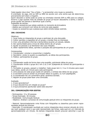 Cada jogador deve dizer "Vou a festa..." e acrescentar uma roupa ou acessório.
O orientador do jogo, dirá se SIM ou NÃO de acordo com uma senha que ele determinou
previamente sem dizer a ninguém.
Quem descobre a senha pode se juntar ao orientador dizendo SIM ou NÃo para os colegas.
Encerre o jogo quando mais da metade do grupo já houver descoberto a senha; e deixe o
grupo ajudar aos demais a identificar qual a senha.
Sugestões de senhas:
- roupas e acessórios que esteja vestindo no momento da brincadeira
- objetos que comecem com letras do nome de cada jogador
- roupas ou acessórios que a pessoa que está à direita esteja vestindo.
200. COCHICHO
Objetivos
1. Levar todos os integrantes do grupo a participar de uma discussão.
2. Colher opiniões e sugestões de um grupo, e sondar-lhes os interesses
3. Criar uma atmosfera informal e democrática durante um estudo, debate.
4. Dar oportunidade para a troca de idéias dentro de um grupo.
5. Ajudar as pessoas a se libertarem das suas inibições.
6. Obter rapidamente idéias, opiniões e posições dos participantes de um grupo
Componentes
1. Coordenador: orientar e encaminhar o trabalho.
2. Secretário: anota no quadro ou papelógrafo, as idéias dos participantes.
3. Público: participantes do grupo.
Passos
1. Coordenador expõe de forma clara uma questão, solicitando idéias do grupo.
2. Coordenador divide o grupo de 2 em 2 ou 3 em 3(depende do número de participantes o
grupo).
3. Formados os grupos, passam a trabalhar. Cada grupo tem 2, 3 ou 4 minutos para expor
suas idéias, sendo um minuto para cada participante.
4. Uma pessoas de cada grupo expõe em plenário, a síntese das idéias do seu grupo.
5. O secretário procura anotar as principais idéias no quadro, ou num papelógrafo.
6. O coordenador faz um comentário geral, esclarece dúvidas.
7. Alguém do grupo pode fazer uma conclusão.
Avaliação
1. O que aprendemos?
2. O que descobrimos em relação ao grupo?
3. O que precisamos aprofundar sobre este assunto?
201. COMUNICAÇÃO POR GESTOS
- Participantes: 15 a 30 pessoas
- Tempo Estimado: 30 minutos
- Modalidade: Comunicação Gestual.
- Objetivo: Analisar o processo de comunicação gestual entre os integrantes do grupo.
- Material: Aproximadamente vinte fichas com fotografias ou desenhos para serem repre-
sentados através de mímicas.
- Descrição: O coordenador auxiliado por outros integrantes deve encenar através de mími-
cas (sem qualquer som) o que está representado nas fichas, cada qual em um intervalo de
aproximadamente um minuto. Os demais integrantes devem procurar adivinhar o que foi
201 Dinâmicas de Grupo
80
 