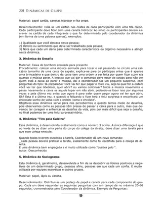 Material: papel cartão, canetas hidrocor e fita crepe.
Desenvolvimento: Cola-se um cartão nas costas de cada participante com uma fita crepe.
Cada participante deve ficar com uma caneta hidrocor. Ao sinal, os participantes devem es-
crever no cartão de cada integrante o que for determinado pelo coordenador da dinâmica
(em forma de uma palavra apenas), exemplos:
1) Qualidade que você destaca nesta pessoa;
2) Defeito ou sentimento que deve ser trabalhado pela pessoa;
3) Nota que cada um daria para determinada característica ou objetivo necessário a atingir
nesta dinâmica.
3. Dinâmica do Desafio
Material: Caixa de bombom enrolada para presente
Procedimento: colocar uma música animada para tocar e vai passando no círculo uma cai-
xa(no tamanho de uma caixa de sapato, explica-se para os participas antes que é apenas
uma brincadeira e que dentro da caixa tem uma ordem a ser feita por quem ficar ccom ela
quando a música parar. A pessoa que vai dar o comando deve estar de costas para não ver
quem está a caixa ao parar a música, daí o coordenador faz um pequeno suspense, com
perguntas do tipo: tá preparado? você vai ter que pagar o mico viu, seja lá qual for a ordem
você vai ter que obedecer, quer abrir? ou vamos continuar? Inicia a música novamente e
passa novamente a caixa se aquele topar em não abrir, podendo-se fazer isso por algumas
vezes e pela última vez avisa que agora é para valer quem pegar agora vai ter que abrir,
Ok? Esta é a última vez, e quando o felizardo o fizer terá a feliz surpresa e encontrará um
chocolate sonho de valsa com a ordem 'coma o chcolate'.
Objetivos:essa dinâmica serve para nós percebermos o quanto temos medo de desafios,
pois observamos como as pessoas têm pressa de passar a caixa para o outro, mas que de-
vemos ter coragem e enfrentar os desafios da vida, pois por mais dificil que seja o desafio,
no final podemos ter uma feliz surpresa/vitória.
4. Dinâmica "Tiro pela Culatra"
Essa dinâmica, é desenvolvida exatamente como a número 3 acima. A única diferença é que
ao invés de se dizer uma parte do corpo do colega da direita, deve dizer uma tarefa para
que esse colega execute.
Quando todos tiverem escolhido a tarefa, Coordenador dá um novo comando:
_Cada pessoa deverá praticar a tarefa, exatamente como foi escolhida para o colega da di-
reita.
É uma dinâmica bem engraçada e é muito utilizada como "quebra gelo ".
Autor: Desconhecido
5. Dinâmica do Sociograma
Esta dinâmica é, geralmente, desenvolvida a fim de se descobrir os líderes positivos e nega-
tivos de um determinado grupo, pessoas afins, pessoas em que cada um confia. É muito
utilizada por equipes esportivas e outros grupos.
Material: papel, lápis ou caneta.
Desenvolvimento: Distribui-se um pedaço de papel e caneta para cada componente do gru-
po. Cada um deve responder as seguintes perguntas com um tempo de no máximo 20-60
segundos, cronometrados pelo Coordenador da dinâmica. Exemplo de Perguntas:
201 Dinâmicas de Grupo
9
 