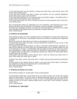 1) Se você fosse para uma ilha deserta e tivesse que estar lá por muito tempo, quem você
levaria dentro desse grupo?
2) Se você fosse montar uma festa e tivesse que escolher uma (ou quantas desejarem)
pessoa desse grupo quem você escoheria?
3) Se você fosse sorteado em um concurso para uma grande viagem e só pudesse levar 3
pessoas dentro desse grupo, quem você levaria?
4) Se você fosse montar um time e tivesse que eliminar (tantas pessoas) quem você elimi-
naria deste grupo?
Obs: As perguntas podem ser elaboradas com o fim específico, mas lembrando que as per-
guntas não devem ser diretas para o fim proposto, mas em situações comparativas.
De posse dos resultados, conta-se os pontos de cada participante e interpreta-se os dados
para utilização de estratégias dentro de empresas e equipes esportivas.
Autor: Desconhecido
6. Dinâmica do Emboladão
Esta dinâmica propõe uma maior interação entre os participantes e proporciona observar-se
a capacidade de improviso e socialização, dinamismo, paciência e liderança dos integrantes
do grupo.
Faz-se um círculo de mãos dadas com todos os participantes da dinâmica.
O Coordenador deve pedir que cada um grave exatamente a pessoa em que vai dar a mão
direita e a mão esquerda.
Em seguida pede que todos larguem as mãos e caminhem aleatoriamente, passando uns
pelos outros olhando nos olhos (para que se despreocupem com a posição original em que
se encontravam). Ao sinal, o Coordenador pede que todos se abracem no centro do círculo"
bem apertadinhos". Então, pede que todos se mantenham nesta posição como estátuas, e
em seguida dêem as mãos para as respectivas pessoas que estavam de mãos dadas anteri-
ormente (sem sair do lugar).
Então pedem para que todos, juntos, tentem abrir a roda, de maneira que valha como re-
gras: Pular, passar por baixo, girar e saltar.
O efeito é que todos, juntos, vão tentar fazer o melhor para que esta roda fique totalmente
aberta.
Ao final, pode ser que alguém fique de costas, o que não é uma contra-regra. O Coordena-
dor parabeniza a todos se conseguirem abrir a roda totalmente!
Obs: Pode ser feito também na água.
Autor: Desconhecido
7. Dinâmica do Sentar-se no Colo
Esta dinâmica propõe um "quebra gelo" entre os participantes:
O coordenador propõe que o grupo fique de pé, de ombro-á-ombro, em círculo. Em seguida
pede que todos façam 1/4 de giro para um determinado lado ficando em uma fila indiana
(assim: xxxxxxxxxxxx), embora em círculo. Ao sinal o Coordenador pede que todos se as-
sentem no colo um do outro e depois repitam para o outro lado. É bem divertido, causando
muitos risos !
Autor: Desconhecido
8. Dinâmica do "João Bobo"
201 Dinâmicas de Grupo
10
 