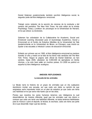 Daniel Goleman posteriormente también escribió Inteligencia social, la 
segunda parte del libro Inteligencia emocional. 
Trabajó como redactor de la sección de ciencias de la conducta y del 
cerebro del periódico The New York Times. Ha sido editor de la revista 
Psychology Today y profesor de psicología en la Universidad de Harvard, 
en la que obtuvo su doctorado. 
Goleman fue cofundador de la Collaborative for Academic, Social and 
Emotional Learning (Sociedad para el Aprendizaje Académico, Social y 
Emocional) en el Centro de Estudios Infantiles de la Universidad de Yale 
(posteriormente en la Universidad de Illinois, en Chicago), cuya misión es 
ayudar a las escuelas a introducir cursos de educación emocional. 
Editado por primera vez en 1995, el libro Inteligencia emocional se mantuvo 
durante un año y medio en la lista de los libros más vendidos del The New 
York Times. Según la página web oficial de Daniel Goleman, se han 
vendido, hasta 2006, alrededor de 5.000.000 de ejemplares en treinta 
idiomas, y ha sido best seller en muchos países. En 2009 se publicó en 
español su libro Inteligencia ecológica. 
ANEXOS: REFLEXIONES 
La escuela de los animales 
La fábula narra la historia de un grupo de animales que un día cualquiera 
decidieron montar una escuela, así que cada uno daba su opinión de que 
asignatura sería importante incluir en un plan de estudios ya que cada uno tenía 
una habilidad en la que sería más fuerte que en las otras. 
Pienso que nosotros los seres humanos tenemos una inteligencia la cual 
desarrollamos de manera diferente, igual que los animales que nos dieron a 
conocer que cada uno tenía una habilidad diferente, no todos tenemos habilidades 
para la música o para el deporte, la lectura, la escritura, cada uno tiene una parte 
de sí que desarrolla mejor que las demás. 
 