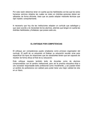Por esta razón debemos tener en cuenta que las habilidades con las que los seres 
humanos venimos dotados las cuales se notan en distintas personas deben ser 
utilizadas de forma eficiente, ósea que se pueda adaptar mediante técnicas que 
rijan nuestro comportamiento. 
In necesario que hoy día las instituciones adaptan un currículo que satisfagan y 
que sean acorde a la necesidad de los alumnos, además que tengan en cuenta las 
distintas habilidades y fortalezas que posee cada uno. 
EL ENFOQUE POR COMPETENCIAS 
El enfoque por competencias puede emplearse como principio organizador del 
currículo. El perfil de un educando al finalizar su educación escolar sirve para 
especificar los tipos de situaciones que los estudiantes tienen que ser capaces de 
resolver de forma eficaz al final de su educación. 
Este enfoque requiere también tanto de docentes como de alumnos 
comprometidos con el cambio institucional, para así la practica educativa dirija a 
una sociedad responsable tanto profesional como moralmente, y así puedan tener 
un sentido de pertenencia con calidad para poder tener una mejor calidad de vida 
en un futuro. 
