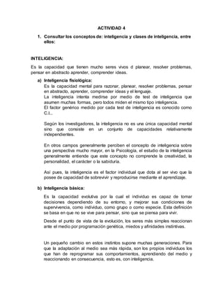 ACTIVIDAD 4 
1. Consultar los conceptos de: inteligencia y clases de inteligencia, entre 
ellos: 
INTELIGENCIA: 
Es la capacidad que tienen mucho seres vivos d planear, resolver problemas, 
pensar en abstracto aprender, comprender ideas. 
a) Inteligencia fisiológica: 
Es la capacidad mental para razonar, planear, resolver problemas, pensar 
en abstracto, aprender, comprender ideas y el lenguaje. 
La inteligencia intenta medirse por medio de test de inteligencia que 
asumen muchas formas, pero todos miden el mismo tipo inteligencia. 
El factor genérico medido por cada test de inteligencia es conocido como 
C.I... 
Según los investigadores, la inteligencia no es una única capacidad mental 
sino que consiste en un conjunto de capacidades relativamente 
independientes. 
En otros campos generalmente perciben el concepto de inteligencia sobre 
una perspectiva mucho mayor, en la Psicología, el estudio de la inteligencia 
generalmente entiende que este concepto no comprende la creatividad, la 
personalidad, el carácter o la sabiduría. 
Así pues, la inteligencia es el factor individual que dota al ser vivo que la 
posee de capacidad de sobrevivir y reproducirse mediante el aprendizaje. 
b) Inteligencia básica: 
Es la capacidad evolutiva por la cual el individuo es capaz de tomar 
decisiones dependiendo de su entorno, y mejorar sus condiciones de 
supervivencia, como individuo, como grupo o como especie. Esta definición 
se basa en que no se vive para pensar, sino que se piensa para vivir. 
Desde el punto de vista de la evolución, los seres más simples reaccionan 
ante el medio por programación genética, miedos y afinidades instintivas. 
Un pequeño cambio en estos instintos supone muchas generaciones. Para 
que la adaptación al medio sea más rápida, son los propios individuos los 
que han de reprogramar sus comportamientos, aprendiendo del medio y 
reaccionando en consecuencia, esto es, con inteligencia. 
 