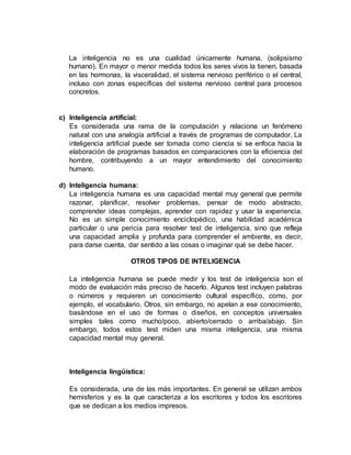 La inteligencia no es una cualidad únicamente humana, (solipsismo 
humano). En mayor o menor medida todos los seres vivos la tienen, basada 
en las hormonas, la visceralidad, el sistema nervioso periférico o el central, 
incluso con zonas específicas del sistema nervioso central para procesos 
concretos. 
c) Inteligencia artificial: 
Es considerada una rama de la computación y relaciona un fenómeno 
natural con una analogía artificial a través de programas de computador. La 
inteligencia artificial puede ser tomada como ciencia si se enfoca hacia la 
elaboración de programas basados en comparaciones con la eficiencia del 
hombre, contribuyendo a un mayor entendimiento del conocimiento 
humano. 
d) Inteligencia humana: 
La inteligencia humana es una capacidad mental muy general que permite 
razonar, planificar, resolver problemas, pensar de modo abstracto, 
comprender ideas complejas, aprender con rapidez y usar la experiencia. 
No es un simple conocimiento enciclopédico, una habilidad académica 
particular o una pericia para resolver test de inteligencia, sino que refleja 
una capacidad amplia y profunda para comprender el ambiente, es decir, 
para darse cuenta, dar sentido a las cosas o imaginar qué se debe hacer. 
OTROS TIPOS DE INTELIGENCIA 
La inteligencia humana se puede medir y los test de inteligencia son el 
modo de evaluación más preciso de hacerlo. Algunos test incluyen palabras 
o números y requieren un conocimiento cultural específico, como, por 
ejemplo, el vocabulario. Otros, sin embargo, no apelan a ese conocimiento, 
basándose en el uso de formas o diseños, en conceptos universales 
simples tales como mucho/poco, abierto/cerrado o arriba/abajo. Sin 
embargo, todos estos test miden una misma inteligencia, una misma 
capacidad mental muy general. 
Inteligencia lingüística: 
Es considerada, una de las más importantes. En general se utilizan ambos 
hemisferios y es la que caracteriza a los escritores y todos los escritores 
que se dedican a los medios impresos. 
 