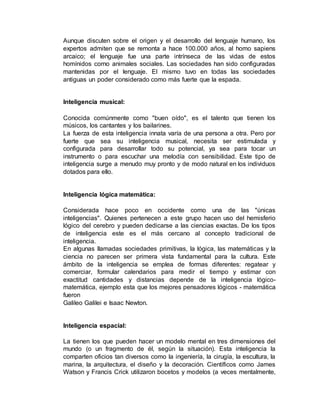 Aunque discuten sobre el origen y el desarrollo del lenguaje humano, los 
expertos admiten que se remonta a hace 100.000 años, al homo sapiens 
arcaico; el lenguaje fue una parte intrínseca de las vidas de estos 
homínidos corno animales sociales. Las sociedades han sido configuradas 
mantenidas por el lenguaje. El mismo tuvo en todas las sociedades 
antiguas un poder considerado como más fuerte que la espada. 
Inteligencia musical: 
Conocida comúnmente como "buen oído", es el talento que tienen los 
músicos, los cantantes y los bailarines. 
La fuerza de esta inteligencia innata varía de una persona a otra. Pero por 
fuerte que sea su inteligencia musical, necesita ser estimulada y 
configurada para desarrollar todo su potencial, ya sea para tocar un 
instrumento o para escuchar una melodía con sensibilidad. Este tipo de 
inteligencia surge a menudo muy pronto y de modo natural en los individuos 
dotados para ello. 
Inteligencia lógica matemática: 
Considerada hace poco en occidente como una de las "únicas 
inteligencias". Quienes pertenecen a este grupo hacen uso del hemisferio 
lógico del cerebro y pueden dedicarse a las ciencias exactas. De los tipos 
de inteligencia este es el más cercano al concepto tradicional de 
inteligencia. 
En algunas llamadas sociedades primitivas, la lógica, las matemáticas y la 
ciencia no parecen ser primera vista fundamental para la cultura. Este 
ámbito de la inteligencia se emplea de formas diferentes: regatear y 
comerciar, formular calendarios para medir el tiempo y estimar con 
exactitud cantidades y distancias depende de la inteligencia lógico-matemática, 
ejemplo esta que los mejores pensadores lógicos - matemática 
fueron 
Galileo Galilei e Isaac Newton. 
Inteligencia espacial: 
La tienen los que pueden hacer un modelo mental en tres dimensiones del 
mundo (o un fragmento de él, según la situación). Esta inteligencia la 
comparten oficios tan diversos como la ingeniería, la cirugía, la escultura, la 
marina, la arquitectura, el diseño y la decoración. Científicos como James 
Watson y Francis Crick utilizaron bocetos y modelos (a veces mentalmente, 
 