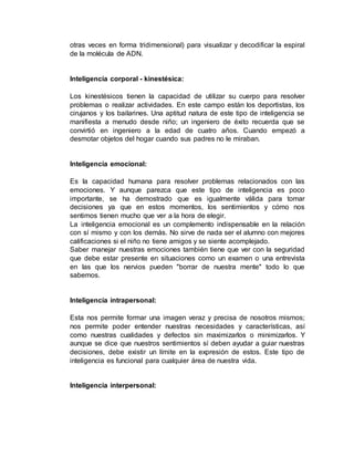 otras veces en forma tridimensional) para visualizar y decodificar la espiral 
de la molécula de ADN. 
Inteligencia corporal - kinestésica: 
Los kinestésicos tienen la capacidad de utilizar su cuerpo para resolver 
problemas o realizar actividades. En este campo están los deportistas, los 
cirujanos y los bailarines. Una aptitud natura de este tipo de inteligencia se 
manifiesta a menudo desde niño; un ingeniero de éxito recuerda que se 
convirtió en ingeniero a la edad de cuatro años. Cuando empezó a 
desmotar objetos del hogar cuando sus padres no le miraban. 
Inteligencia emocional: 
Es la capacidad humana para resolver problemas relacionados con las 
emociones. Y aunque parezca que este tipo de inteligencia es poco 
importante, se ha demostrado que es igualmente válida para tomar 
decisiones ya que en estos momentos, los sentimientos y cómo nos 
sentimos tienen mucho que ver a la hora de elegir. 
La inteligencia emocional es un complemento indispensable en la relación 
con sí mismo y con los demás. No sirve de nada ser el alumno con mejores 
calificaciones si el niño no tiene amigos y se siente acomplejado. 
Saber manejar nuestras emociones también tiene que ver con la seguridad 
que debe estar presente en situaciones como un examen o una entrevista 
en las que los nervios pueden "borrar de nuestra mente" todo lo que 
sabemos. 
Inteligencia intrapersonal: 
Esta nos permite formar una imagen veraz y precisa de nosotros mismos; 
nos permite poder entender nuestras necesidades y características, así 
como nuestras cualidades y defectos sin maximizarlos o minimizarlos. Y 
aunque se dice que nuestros sentimientos sí deben ayudar a guiar nuestras 
decisiones, debe existir un límite en la expresión de estos. Este tipo de 
inteligencia es funcional para cualquier área de nuestra vida. 
Inteligencia interpersonal: 
 