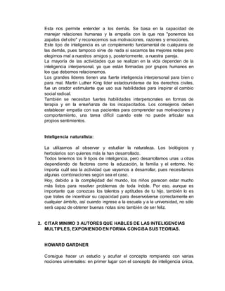 Esta nos permite entender a los demás. Se basa en la capacidad de 
manejar relaciones humanas y la empatía con la que nos "ponemos los 
zapatos del otro" y reconocemos sus motivaciones, razones y emociones. 
Este tipo de inteligencia es un complemento fundamental de cualquiera de 
las demás, pues tampoco sirve de nada si sacamos las mejores notes pero 
elegimos mal a nuestros amigos y, posteriormente, a nuestra pareja. 
La mayoría de las actividades que se realizan en la vida dependen de la 
inteligencia interpersonal, ya que están formadas por grupos humanos en 
los que debemos relacionamos. 
Los grandes líderes tienen una fuerte inteligencia interpersonal para bien o 
para mal. Martín Luther King líder estadounidense de los derechos civiles, 
fue un orador estimulante que uso sus habilidades para inspirar el cambio 
social radical. 
También se necesitan fuertes habilidades interpersonales en formas de 
terapia y en la enseñanza de los incapacitados. Los consejeros deben 
establecer empatía con sus pacientes para comprender sus motivaciones y 
comportamiento, una tarea difícil cuando este no puede articular sus 
propios sentimientos. 
Inteligencia naturalista: 
La utilizamos al observar y estudiar la naturaleza. Los biológicos y 
herbolarios son quienes más la han desarrollado. 
Todos tenemos tos 9 tipos de inteligencia, pero desarrollamos unas u otras 
dependiendo de factores como la educación, la familia y el entorno. No 
importa cuál sea la actividad que vayamos a desarrollar, pues necesitamos 
algunas combinaciones según sea el caso. 
Hoy, debido a la complejidad del mundo, los niños parecen estar mucho 
más listos para resolver problemas de toda índole. Por eso, aunque es 
importante que conozcas los talentos y aptitudes de tu hijo, también lo es 
que trates de incentivar su capacidad para desenvolverse correctamente en 
cualquier ámbito, así cuando ingrese a la escuela y a la universidad, no sólo 
será capaz de obtener buenas notas sino también de ser feliz. 
2. CITAR MINIMO 3 AUTORES QUE HABLES DE LAS INTELIGENCIAS 
MULTIPLES, EXPONIENDO EN FORMA CONCISA SUS TEORIAS. 
HOWARD GARDNER 
Consigue hacer un estudio y acuñar el concepto rompiendo con varias 
nociones universales: en primer lugar con el concepto de inteligencia única, 
 