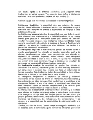 que estaba ligado a la brillantez académica, para proponer varias 
inteligencias en varios campos. Y en segundo lugar, define la inteligencia 
como una capacidad, por lo tanto, deja de ser algo innato y fijo. 
Gardner agrupó está variedad de capacidades en siete inteligencias: 
Inteligencia lingüística: la capacidad para usar palabras de manera 
efectiva, sea en forma oral o de manera escrita. Esta inteligencia incluye la 
habilidad para manipular la sintaxis o significados del lenguaje o usos 
prácticos del lenguaje. 
La inteligencia corporal-cinética: la capacidad para usar todo el cuerpo 
para expresar ideas y sentimientos y la facilidad en el uso de las propias 
manos para producir o transformar cosas (por ejemplo un artesano, 
escultor, mecánico, cirujano). Esta inteligencia incluye habilidades físicas 
como la coordinación, el equilibrio, la destreza, la fuerza, la flexibilidad y la 
velocidad, así como las capacidades auto perceptivo, las táctiles y la 
percepción de medidas y volúmenes. 
La inteligencia espacial: la habilidad para percibir de manera exacta el 
mundo visual-espacial (por ejemplo un cazador, explorador, guía) y de 
ejecutar transformaciones sobre esas percepciones (por ejemplo un 
decorador de interiores, arquitecto, artista, inventor). Esta inteligencia 
incluye la sensibilidad al color, la línea, la forma, el espacio y las relaciones 
que existen entre estos elementos. Incluye la capacidad de visualizar, de 
representar de manera gráfica ideas visuales o espaciales. 
La inteligencia musical: la capacidad de percibir (por ejemplo un 
aficionado a la música), discriminar (como un crítico musical), transformar 
(un compositor) y expresar (una persona que toca un instrumento) las 
formas musicales. Esta inteligencia incluye la sensibilidad al ritmo, el tono, 
la melodía, el timbre o el color tonal de una pieza musical. 
La inteligencia interpersonal: la capacidad de percibir y establecer 
distinciones en los estados de ánimo, las intenciones, las motivaciones, y 
los sentimientos de otras personas. Esto puede incluir la sensibilidad a las 
expresiones faciales, la voz y los gestos, la capacidad para discriminar 
entre diferentes clases de señales interpersonales y la habilidad para 
responder de manera efectiva a estas señales en la práctica. 
La inteligencia intrapersonal: el conocimiento de sí mismo y la habilidad 
para adaptar las propias maneras de actuar a partir de ese conocimiento. 
Esta inteligencia incluye tener una imagen precisa de uno mismo (los 
propios poderes y limitaciones), tener conciencia de los estados de ánimo 
interiores, las intenciones, las motivaciones, los temperamentos y los 
deseos, y la capacidad para la autodisciplina, la auto-comprensión y la 
autoestima. 
Además, en 1995 el mismo Gardner incluye la inteligencia naturalista que 
se describe como la competencia para percibir las relaciones que existen 
 