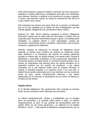 entre varias especies o grupos de objetos y personas, así como reconocer y 
establecer si existen distinciones y semejanzas entre ellos. Son habilidades 
para observar, identificar y clasificar a los miembros de un grupo o especie, 
e incluso, para descubrir nuevas. Su campo de observación más afín es el 
mundo natural: flora y fauna. 
Esta propuesta nos provoca una nueva visión de la escuela y el alumnado 
que se ha visto ampliada por el trabajo de otros investigadores que han 
sumado algunas inteligencias más que aportan nuevos matices. 
Goleman En 1995, Daniel Goleman popularizó el término “Inteligencia 
Emocional” aunque este ya había antes en otros textos. La define como la 
capacidad para reconocer sentimientos propios y ajenos, y la habilidad para 
manejarlos. La organiza entorno a cinco capacidades: conocer las 
emociones y sentimientos propios, manejarlos, reconocerlos, crear la propia 
motivación, y gestionar las relaciones. 
Además, después ha introducido el concepto de Inteligencia Social 
mediante un estudio neuro científico de cerebros en interacción social. 
Hace referencia a la importancia del impacto de nuestras relaciones 
sociales en nuestra vida, en nuestra biología y en nuestra salud. Propone 8 
habilidades a desarrollar cimentadas en dos presunciones esenciales: la 
Conciencia Social y la Aptitud Social. La Conciencia Social vendría a ser el 
cúmulo de sentimientos que tenemos hacia los demás derivados de la 
capacidad cerebral que nos permite ser empáticos, y que estaría 
compuesta por lo que Goleman define como la empatía primordial, la 
sintonía, la exactitud empática y la cognición social. Y por otro lado, la 
Aptitud Social vendría determinada por lo que hacemos con esa conciencia 
social, es decir, nuestro comportamiento relacional y que estaría 
determinado por la sincronía, la presentación de uno mismo, la influencia y 
el interés por los demás. 
Angélica Olvera. 
Es la llamada Inteligencia Tras generacional. Este concepto se enmarca 
dentro de una concepción de las relaciones del ser humano. 
La relación intergeneracional: vínculos y complejidades que se manejan 
entre una generación y la siguiente (entre padres e hijos). La relación 
intergeneracional, es decir, la que sustenta las peculiaridades entre los 
iguales dentro de una misma generación, y su influencia en el contexto 
educativo y social. Y ella propone la Inteligencia transgeneracional, que es 
 