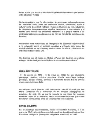la red social que vincula a las diversas generaciones entre sí (por ejemplo 
entre abuelos y nietos). 
Se ha descubierto que “la información y las emociones del pasado remoto 
se transmiten como parte del patrimonio familiar, comunitario, social o 
cultural” como dicen Bert Hellinger y Angélica Olvera en su libro. Educar en 
la Inteligencia transgeneracional significa incrementar la competencia y el 
talento para resolver los problemas inherentes a la propia historia o las 
dinámicas histórico-genealógicas que se han ido heredando con el paso de 
los años. 
Observando esta multiplicidad de inteligencias no podemos seguir mirando 
a la educación como un proceso cognitivo y unificado para todos. La 
multiplicidad del ser es inmensa y es el momento de educar potenciando las 
individualidades de cada uno. 
Os dejamos, con el trabajo de Redes y Punset con Gardner en su última 
entrega: “de las inteligencias múltiples a la educación personalizada”. 
MARIA MONTESSORI 
(31 de agosto de 1870 - 6 de mayo de 1952) fue una educadora, 
pedagoga, científica, médica, psiquiatra, filósofa, antropóloga, bióloga, 
psicóloga, devota católica, feminista y humanista italiana. Fue la primera 
mujer a ser doctora en Italia. 
Actualmente puede parecer difícil comprender bien el impacto que tuvo 
María Montessori en la renovación de los métodos pedagógicos de 
principios del siglo XX, ya que la mayoría de sus ideas hoy parecen 
evidentes. Pero, en su momento, fueron innovaciones radicales que incluso 
levantaron controversias entre los sectores más conservadores. 
DANIEL GOLEMAN 
Es un psicólogo estadounidense, nacido en Stockton, California, el 7 de 
marzo de 1947. Adquirió fama mundial a partir de la publicación de su libro 
Emocional Intelligence (en español Inteligencia emocional) en 1995. 
 