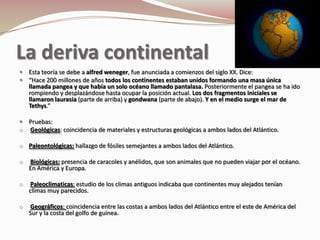 La deriva continental
 Esta teoría se debe a alfred weneger, fue anunciada a comienzos del siglo XX. Dice:
 “Hace 200 millones de años todos los continentes estaban unidos formando una masa única
    llamada pangea y que había un solo océano llamado pantalasa. Posteriormente el pangea se ha ido
    rompiendo y desplazándose hasta ocupar la posición actual. Los dos fragmentos iniciales se
    llamaron laurasia (parte de arriba) y gondwana (parte de abajo). Y en el medio surge el mar de
    Tethys.”

 Pruebas:
o Geológicas: coincidencia de materiales y estructuras geológicas a ambos lados del Atlántico.

o Paleontológicas: hallazgo de fósiles semejantes a ambos lados del Atlántico.

o   Biológicas: presencia de caracoles y anélidos, que son animales que no pueden viajar por el océano.
    En América y Europa.

o    Paleoclimaticas: estudio de los climas antiguos indicaba que continentes muy alejados tenían
    climas muy parecidos.

o   Geográficos: coincidencia entre las costas a ambos lados del Atlántico entre el este de América del
    Sur y la costa del golfo de guinea.
 