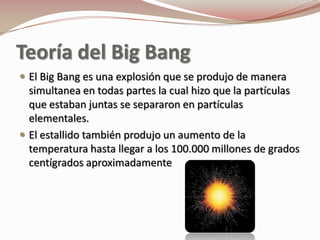 Teoría del Big Bang
 El Big Bang es una explosión que se produjo de manera
  simultanea en todas partes la cual hizo que la partículas
  que estaban juntas se separaron en partículas
  elementales.
 El estallido también produjo un aumento de la
  temperatura hasta llegar a los 100.000 millones de grados
  centígrados aproximadamente
 
