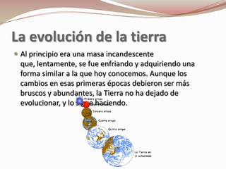 La evolución de la tierra
 Al principio era una masa incandescente
 que, lentamente, se fue enfriando y adquiriendo una
 forma similar a la que hoy conocemos. Aunque los
 cambios en esas primeras épocas debieron ser más
 bruscos y abundantes, la Tierra no ha dejado de
 evolucionar, y lo sigue haciendo.
 