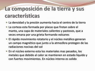 La composición de la tierra y sus
características
 La densidad y la presión aumenta hacia el centro de la tierra
 La corteza esta formada por placas que frotan sobre el
  manto, una capa de materiales calientes y pastosos, que a
  veces emana por una grieta formando volcanes
 El rápido movimiento rotatorio y el núcleo metálico generan
  un campo magnético que junto a la atmosfera protegen de las
  radiaciones nocivas del sol
 En el núcleo externo esta los materiales mas pesados, los
  metales que debido al calor se mantienen en estado liquido y
  con fuertes movimientos. En núcleo interno es solido
 