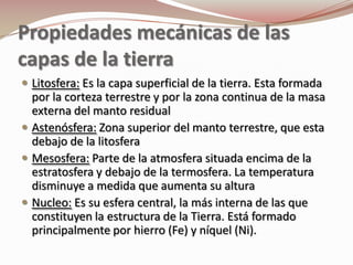 Propiedades mecánicas de las
capas de la tierra
 Litosfera: Es la capa superficial de la tierra. Esta formada
  por la corteza terrestre y por la zona continua de la masa
  externa del manto residual
 Astenósfera: Zona superior del manto terrestre, que esta
  debajo de la litosfera
 Mesosfera: Parte de la atmosfera situada encima de la
  estratosfera y debajo de la termosfera. La temperatura
  disminuye a medida que aumenta su altura
 Nucleo: Es su esfera central, la más interna de las que
  constituyen la estructura de la Tierra. Está formado
  principalmente por hierro (Fe) y níquel (Ni).
 