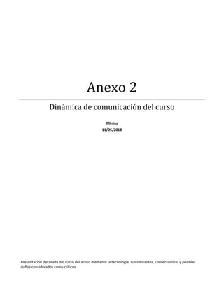 Anexo 2
Dinámica de comunicación del curso
Miniso
11/05/2018
Presentación detallada del curso del acoso mediante la tecnología, sus limitantes, consecuencias y posibles
daños considerados como críticos
 