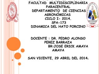UNIVERSIDAD DE EL SALVADOR
FACULTAD MULTIDISCIPLINARIA
PARACENTRAL
DEPARTAMENTO DE CIENCIAS
AGRONÓMICAS
CICLO I- 2014.
SPA-173
DINAMICA DEL HATO PORCINO
DOCENTE : DR. PEDRO ALONSO
PEREZ BARRAZA
BR:JOSE ERICK AMAYA
AMAYA
SAN VICENTE, 29 ABRIL DEL 2014.
 