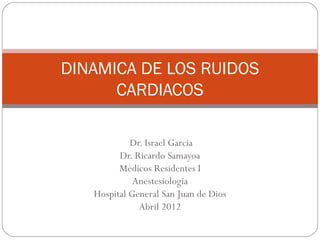 DINAMICA DE LOS RUIDOS
      CARDIACOS

            Dr. Israel Garcia
         Dr. Ricardo Samayoa
         Médicos Residentes I
             Anestesiologia
   Hospital General San Juan de Dios
              Abril 2012
 