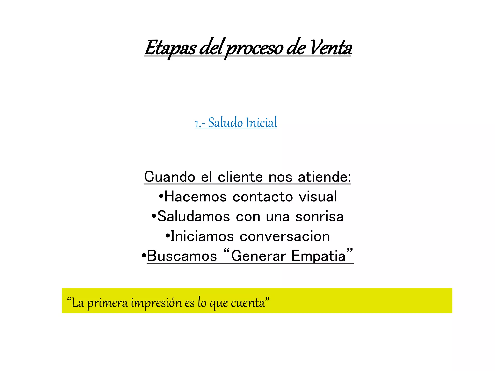 EtapasdelprocesodeVenta
1.- Saludo Inicial
Cuando el cliente nos atiende:
•Hacemos contacto visual
•Saludamos con una sonrisa
•Iniciamos conversacion
•Buscamos “Generar Empatia”
“La primera impresión es lo que cuenta”
 