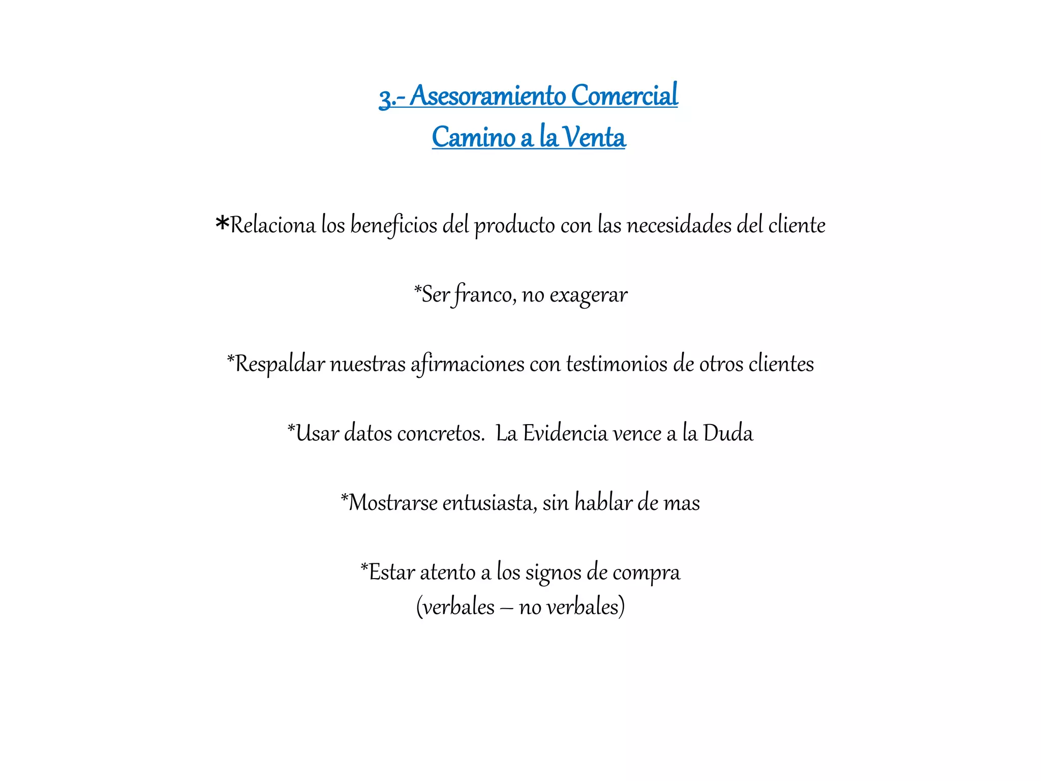 3.- AsesoramientoComercial
Caminoa la Venta
*Relaciona los beneficios del producto con las necesidades del cliente
*Ser franco, no exagerar
*Respaldar nuestras afirmaciones con testimonios de otros clientes
*Usar datos concretos. La Evidencia vence a la Duda
*Mostrarse entusiasta, sin hablar de mas
*Estar atento a los signos de compra
(verbales – no verbales)
 