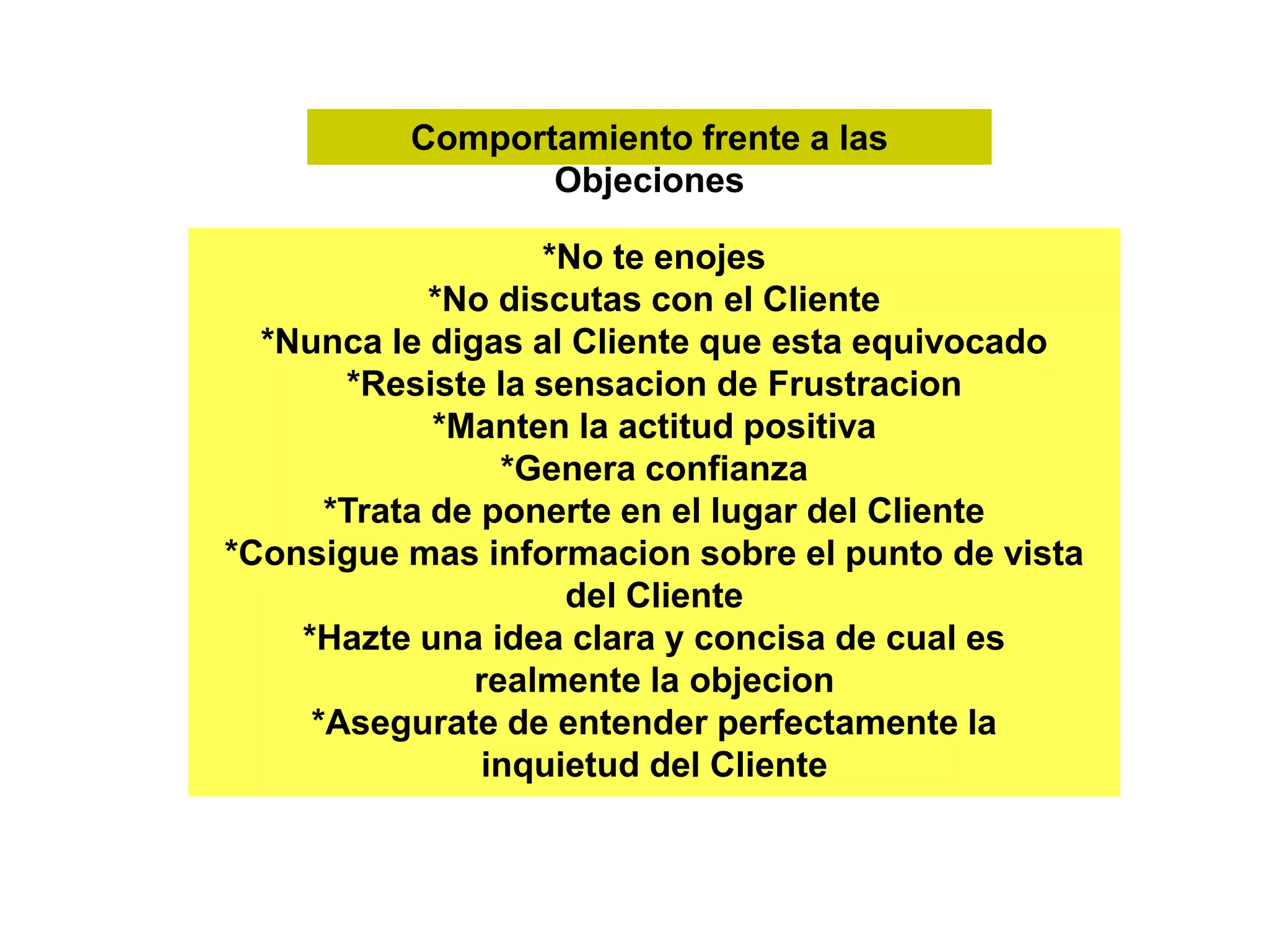 Comportamiento frente a las
Objeciones
*No te enojes
*No discutas con el Cliente
*Nunca le digas al Cliente que esta equivocado
*Resiste la sensacion de Frustracion
*Manten la actitud positiva
*Genera confianza
*Trata de ponerte en el lugar del Cliente
*Consigue mas informacion sobre el punto de vista
del Cliente
*Hazte una idea clara y concisa de cual es
realmente la objecion
*Asegurate de entender perfectamente la
inquietud del Cliente
 
