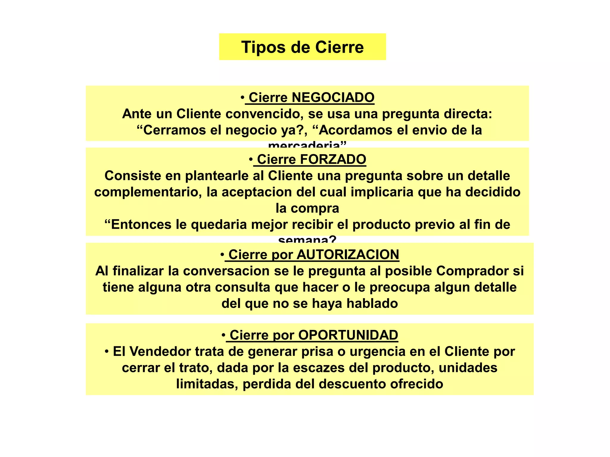 Tipos de Cierre
• Cierre NEGOCIADO
Ante un Cliente convencido, se usa una pregunta directa:
“Cerramos el negocio ya?, “Acordamos el envio de la
mercaderia”
• Cierre FORZADO
Consiste en plantearle al Cliente una pregunta sobre un detalle
complementario, la aceptacion del cual implicaria que ha decidido
la compra
“Entonces le quedaria mejor recibir el producto previo al fin de
semana?
• Cierre por AUTORIZACION
Al finalizar la conversacion se le pregunta al posible Comprador si
tiene alguna otra consulta que hacer o le preocupa algun detalle
del que no se haya hablado
• Cierre por OPORTUNIDAD
• El Vendedor trata de generar prisa o urgencia en el Cliente por
cerrar el trato, dada por la escazes del producto, unidades
limitadas, perdida del descuento ofrecido
 