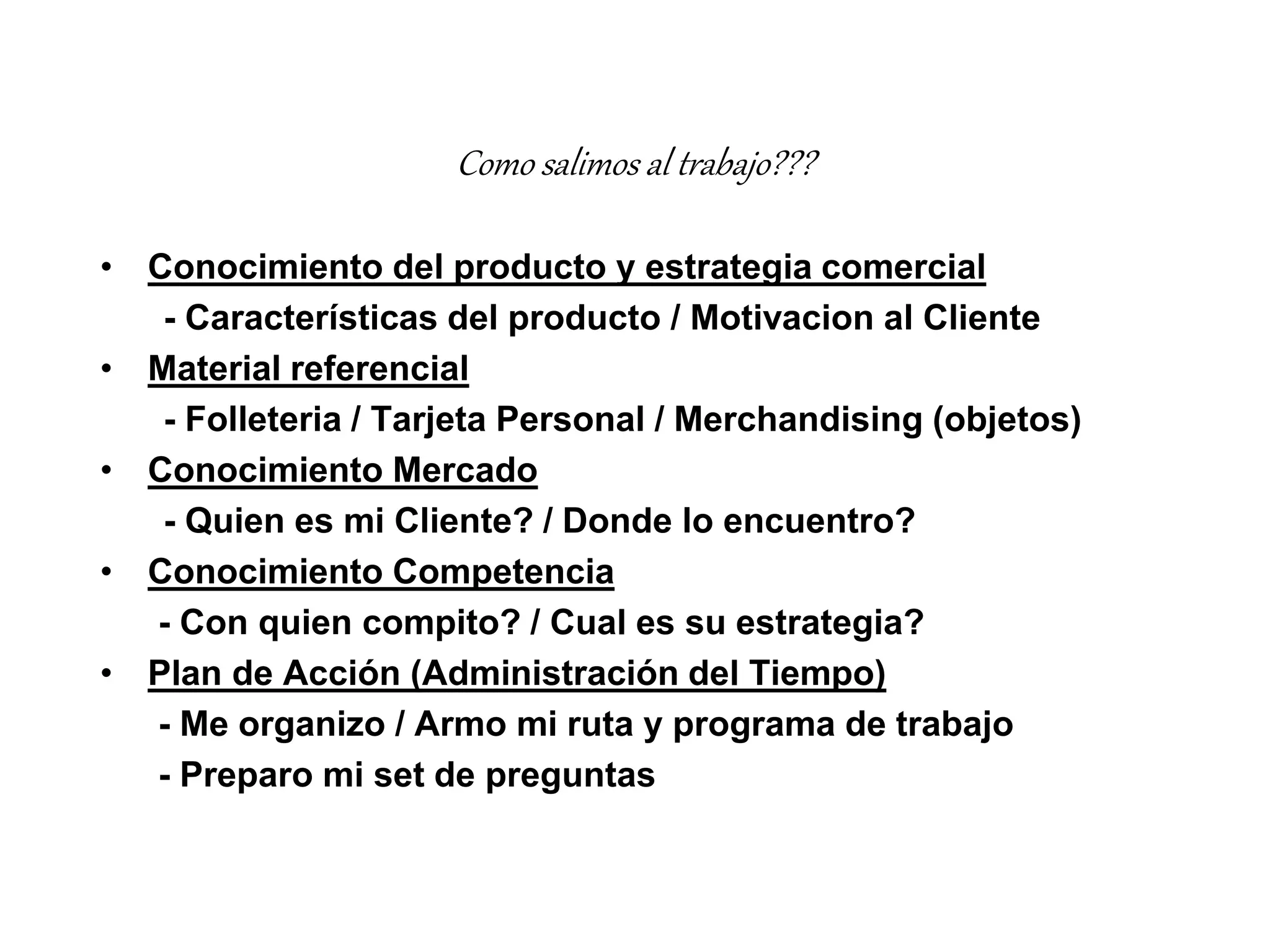Como salimos al trabajo???
• Conocimiento del producto y estrategia comercial
- Características del producto / Motivacion al Cliente
• Material referencial
- Folleteria / Tarjeta Personal / Merchandising (objetos)
• Conocimiento Mercado
- Quien es mi Cliente? / Donde lo encuentro?
• Conocimiento Competencia
- Con quien compito? / Cual es su estrategia?
• Plan de Acción (Administración del Tiempo)
- Me organizo / Armo mi ruta y programa de trabajo
- Preparo mi set de preguntas
 