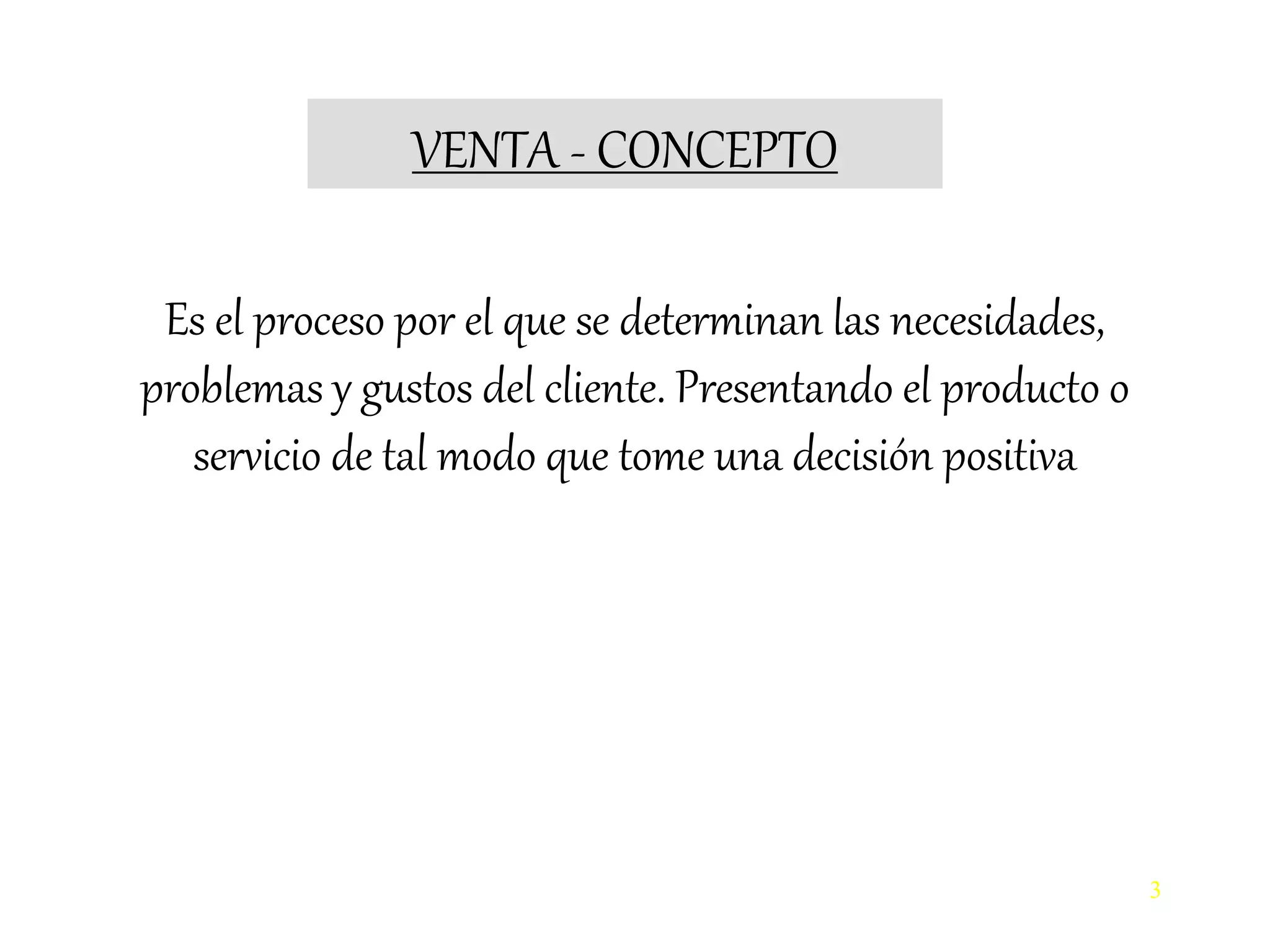 VENTA - CONCEPTO
3
Es el proceso por el que se determinan las necesidades,
problemas y gustos del cliente. Presentando el producto o
servicio de tal modo que tome una decisión positiva
 