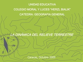 UNIDAD EDUCATIVA COLEGIO MORAL Y LUCES “HERZL BIALIK” CATEDRA: GEOGRAFIA GENERAL LA DINÁMICA DEL RELIEVE TERRESTRE Caracas, Octubre 2009 