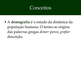 Conceitos A  demografia  é o estudo da dinâmica da população humana. O termo se origina das palavras gregas  demo = povo;  grafia = descrição. 