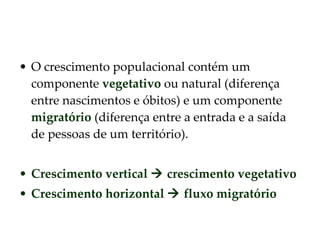 O crescimento populacional contém um componente  vegetativo  ou natural (diferença entre nascimentos e óbitos) e um componente  migratório  (diferença entre a entrada e a saída de pessoas de um território). Crescimento vertical    crescimento vegetativo Crescimento horizontal    fluxo migratório 