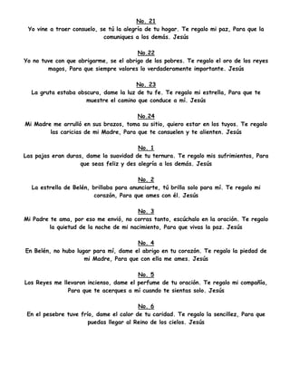 No. 21
Yo vine a traer consuelo, se tú la alegría de tu hogar. Te regalo mi paz, Para que la
comuniques a los demás. Jesús
No.22
Yo no tuve con que abrigarme, se el abrigo de los pobres. Te regalo el oro de los reyes
magos, Para que siempre valores lo verdaderamente importante. Jesús
No. 23
La gruta estaba obscura, dame la luz de tu fe. Te regalo mi estrella, Para que te
muestre el camino que conduce a mí. Jesús
No.24
Mi Madre me arrulló en sus brazos, toma su sitio, quiero estar en los tuyos. Te regalo
las caricias de mi Madre, Para que te consuelen y te alienten. Jesús
No. 1
Las pajas eran duras, dame la suavidad de tu ternura. Te regalo mis sufrimientos, Para
que seas feliz y des alegría a los demás. Jesús
No. 2
La estrella de Belén, brillaba para anunciarte, tú brilla solo para mí. Te regalo mi
corazón, Para que ames con él. Jesús
No. 3
Mi Padre te ama, por eso me envió, no corras tanto, escúchalo en la oración. Te regalo
la quietud de la noche de mi nacimiento, Para que vivas la paz. Jesús
No. 4
En Belén, no hubo lugar para mí, dame el abrigo en tu corazón. Te regalo la piedad de
mi Madre, Para que con ella me ames. Jesús
No. 5
Los Reyes me llevaron incienso, dame el perfume de tu oración. Te regalo mi compañía,
Para que te acerques a mí cuando te sientas solo. Jesús
No. 6
En el pesebre tuve frío, dame el calor de tu caridad. Te regalo la sencillez, Para que
puedas llegar al Reino de los cielos. Jesús
 