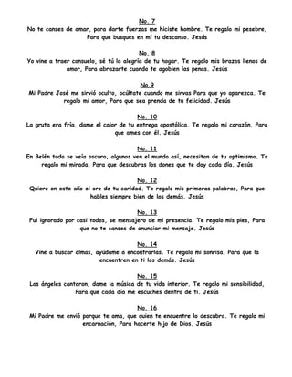 No. 7
No te canses de amar, para darte fuerzas me hiciste hombre. Te regalo mi pesebre,
Para que busques en mí tu descanso. Jesús
No. 8
Yo vine a traer consuelo, sé tú la alegría de tu hogar. Te regalo mis brazos llenos de
amor, Para abrazarte cuando te agobien las penas. Jesús
No.9
Mi Padre José me sirvió oculto, ocúltate cuando me sirvas Para que yo aparezca. Te
regalo mi amor, Para que sea prenda de tu felicidad. Jesús
No. 10
La gruta era fría, dame el calor de tu entrega apostólica. Te regalo mi corazón, Para
que ames con él. Jesús
No. 11
En Belén todo se veía oscuro, algunos ven el mundo así, necesitan de tu optimismo. Te
regalo mi mirada, Para que descubras los dones que te doy cada día. Jesús
No. 12
Quiero en este año el oro de tu caridad. Te regalo mis primeras palabras, Para que
hables siempre bien de los demás. Jesús
No. 13
Fui ignorado por casi todos, se mensajero de mi presencia. Te regalo mis pies, Para
que no te canses de anunciar mi mensaje. Jesús
No. 14
Vine a buscar almas, ayúdame a encontrarlas. Te regalo mi sonrisa, Para que la
encuentren en ti los demás. Jesús
No. 15
Los ángeles cantaron, dame la música de tu vida interior. Te regalo mi sensibilidad,
Para que cada día me escuches dentro de ti. Jesús
No. 16
Mi Padre me envió porque te ama, que quien te encuentre lo descubra. Te regalo mi
encarnación, Para hacerte hijo de Dios. Jesús
 