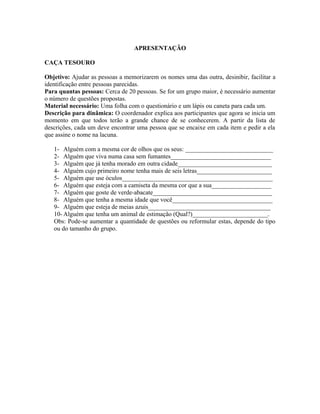 APRESENTAÇÃO
CAÇA TESOURO
Objetivo: Ajudar as pessoas a memorizarem os nomes uma das outra, desinibir, facilitar a
identificação entre pessoas parecidas.
Para quantas pessoas: Cerca de 20 pessoas. Se for um grupo maior, é necessário aumentar
o número de questões propostas.
Material necessário: Uma folha com o questionário e um lápis ou caneta para cada um.
Descrição para dinâmica: O coordenador explica aos participantes que agora se inicia um
momento em que todos terão a grande chance de se conhecerem. A partir da lista de
descrições, cada um deve encontrar uma pessoa que se encaixe em cada item e pedir a ela
que assine o nome na lacuna.
1- Alguém com a mesma cor de olhos que os seus: ____________________________
2- Alguém que viva numa casa sem fumantes________________________________
3- Alguém que já tenha morado em outra cidade______________________________
4- Alguém cujo primeiro nome tenha mais de seis letras________________________
5- Alguém que use óculos________________________________________________
6- Alguém que esteja com a camiseta da mesma cor que a sua___________________
7- Alguém que goste de verde-abacate______________________________________
8- Alguém que tenha a mesma idade que você________________________________
9- Alguém que esteja de meias azuis_______________________________________
10- Alguém que tenha um animal de estimação (Qual?)________________________.
Obs: Pode-se aumentar a quantidade de questões ou reformular estas, depende do tipo
ou do tamanho do grupo.
 