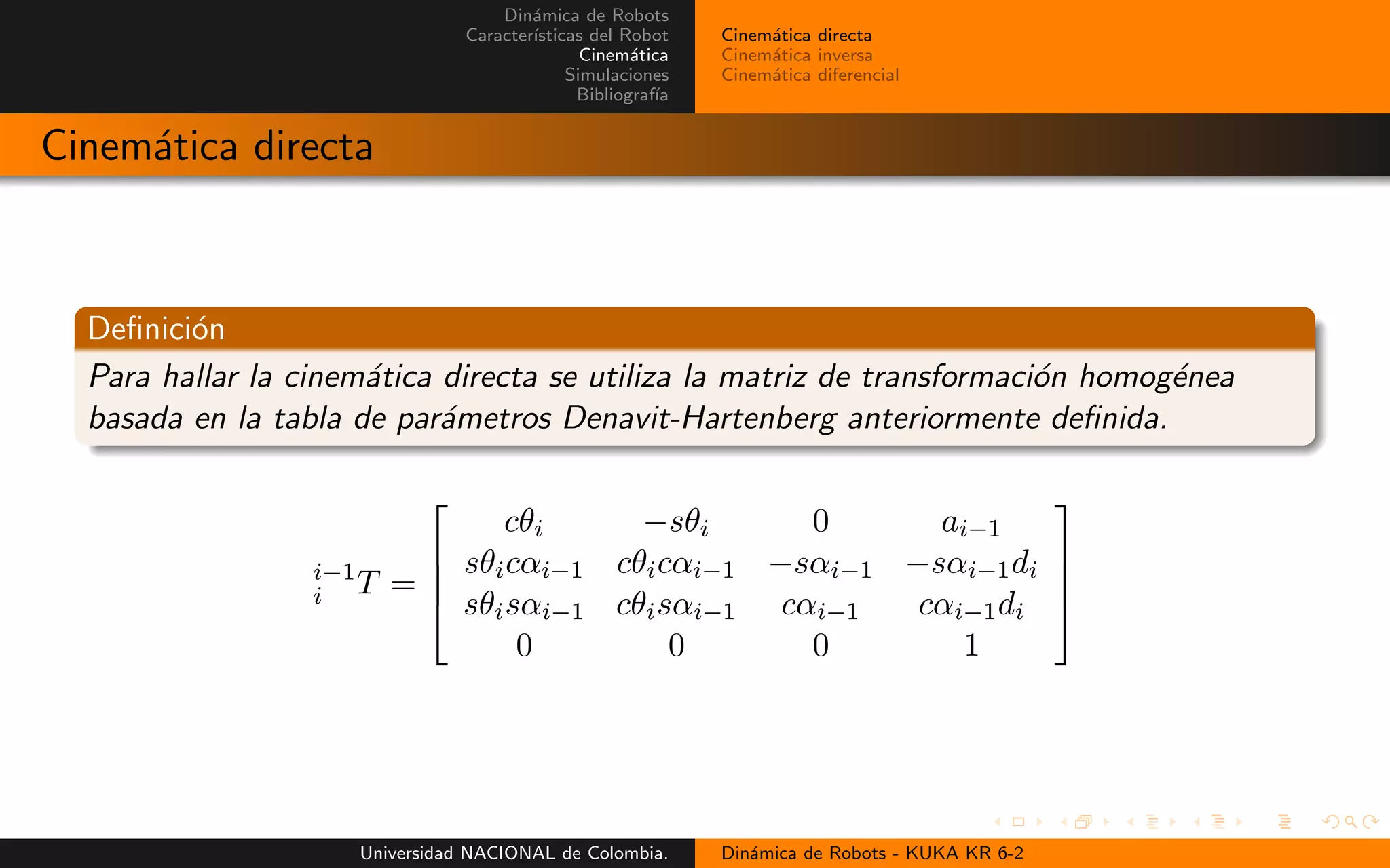 Din´amica de Robots
Caracter´ısticas del Robot
Cinem´atica
Simulaciones
Bibliograf´ıa
Cinem´atica directa
Cinem´atica inversa
Cinem´atica diferencial
Cinem´atica directa
Definici´on
Para hallar la cinem´atica directa se utiliza la matriz de transformaci´on homog´enea
basada en la tabla de par´ametros Denavit-Hartenberg anteriormente definida.
i−1
i T =
cθi −sθi 0 ai−1
sθicαi−1 cθicαi−1 −sαi−1 −sαi−1di
sθisαi−1 cθisαi−1 cαi−1 cαi−1di
0 0 0 1
Universidad NACIONAL de Colombia. Din´amica de Robots - KUKA KR 6-2