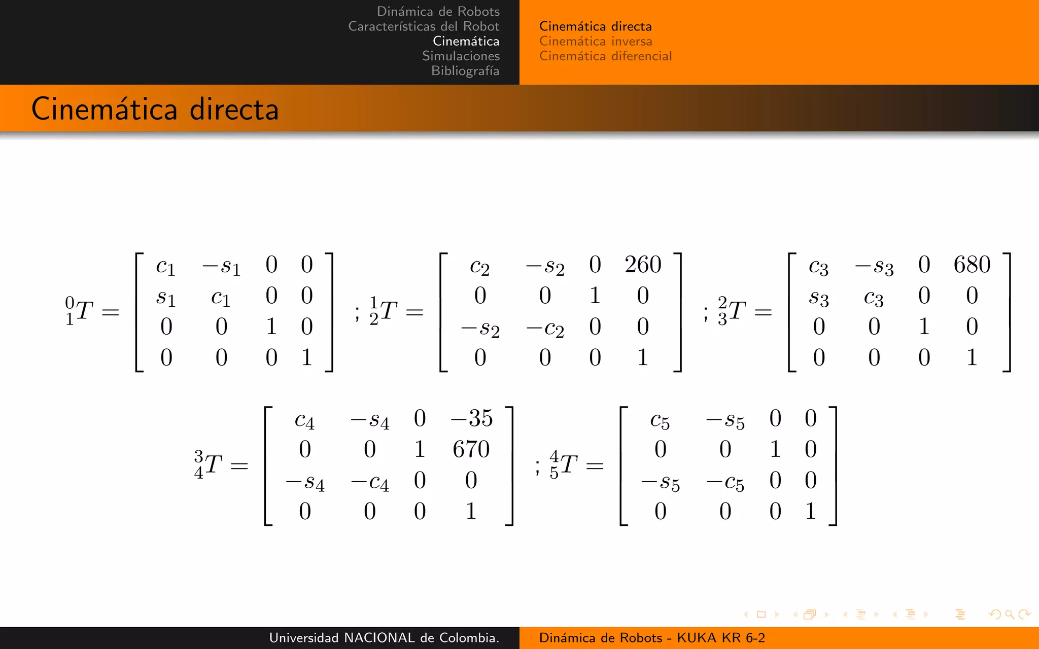 Din´amica de Robots
Caracter´ısticas del Robot
Cinem´atica
Simulaciones
Bibliograf´ıa
Cinem´atica directa
Cinem´atica inversa
Cinem´atica diferencial
Cinem´atica directa
0
1T =
c1 −s1 0 0
s1 c1 0 0
0 0 1 0
0 0 0 1
; 1
2T =
c2 −s2 0 260
0 0 1 0
−s2 −c2 0 0
0 0 0 1
; 2
3T =
c3 −s3 0 680
s3 c3 0 0
0 0 1 0
0 0 0 1
3
4T =
c4 −s4 0 −35
0 0 1 670
−s4 −c4 0 0
0 0 0 1
; 4
5T =
c5 −s5 0 0
0 0 1 0
−s5 −c5 0 0
0 0 0 1
Universidad NACIONAL de Colombia. Din´amica de Robots - KUKA KR 6-2
