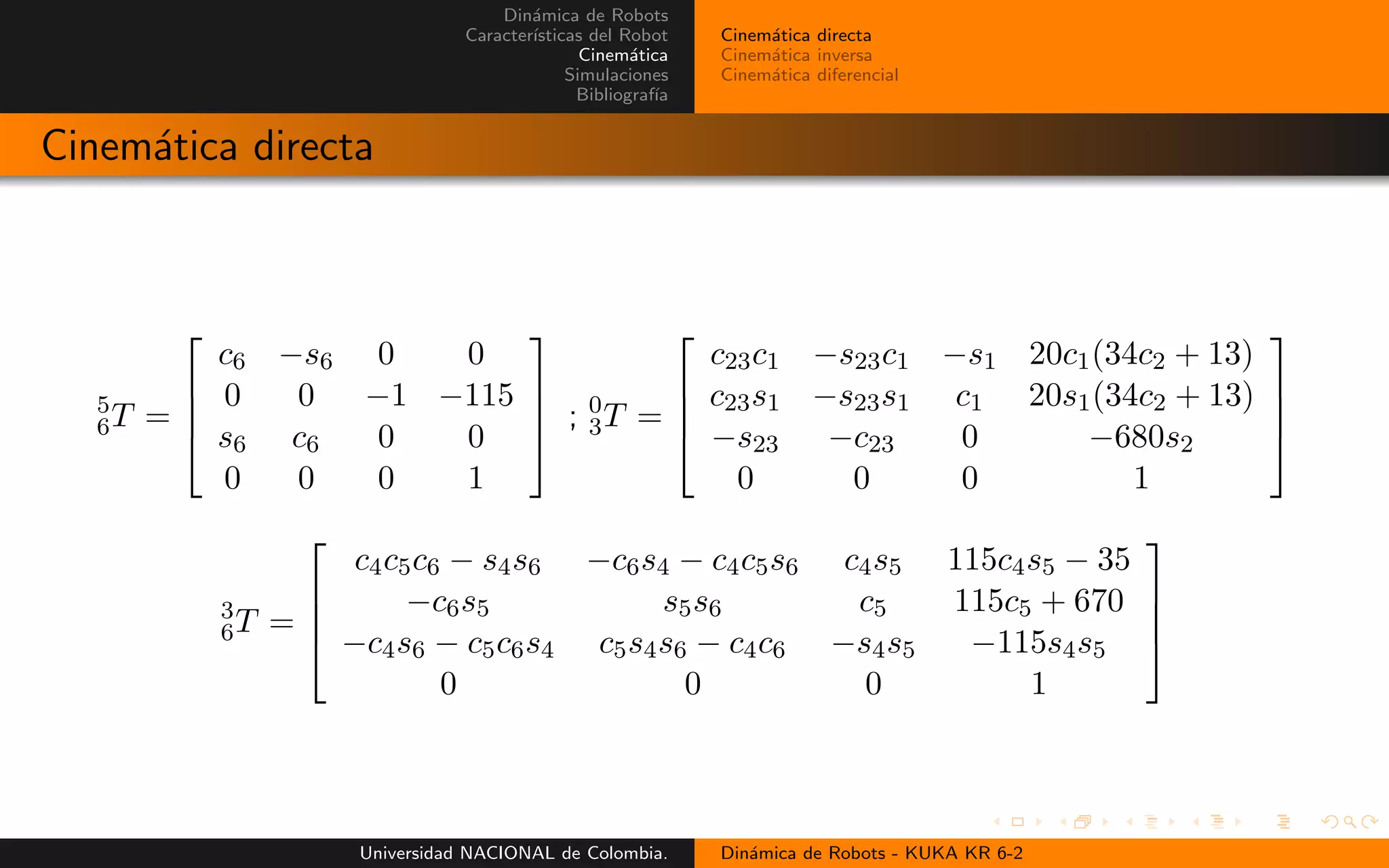 Din´amica de Robots
Caracter´ısticas del Robot
Cinem´atica
Simulaciones
Bibliograf´ıa
Cinem´atica directa
Cinem´atica inversa
Cinem´atica diferencial
Cinem´atica directa
5
6T =
c6 −s6 0 0
0 0 −1 −115
s6 c6 0 0
0 0 0 1
; 0
3T =
c23c1 −s23c1 −s1 20c1(34c2 + 13)
c23s1 −s23s1 c1 20s1(34c2 + 13)
−s23 −c23 0 −680s2
0 0 0 1
3
6T =
c4c5c6 − s4s6 −c6s4 − c4c5s6 c4s5 115c4s5 − 35
−c6s5 s5s6 c5 115c5 + 670
−c4s6 − c5c6s4 c5s4s6 − c4c6 −s4s5 −115s4s5
0 0 0 1
Universidad NACIONAL de Colombia. Din´amica de Robots - KUKA KR 6-2
