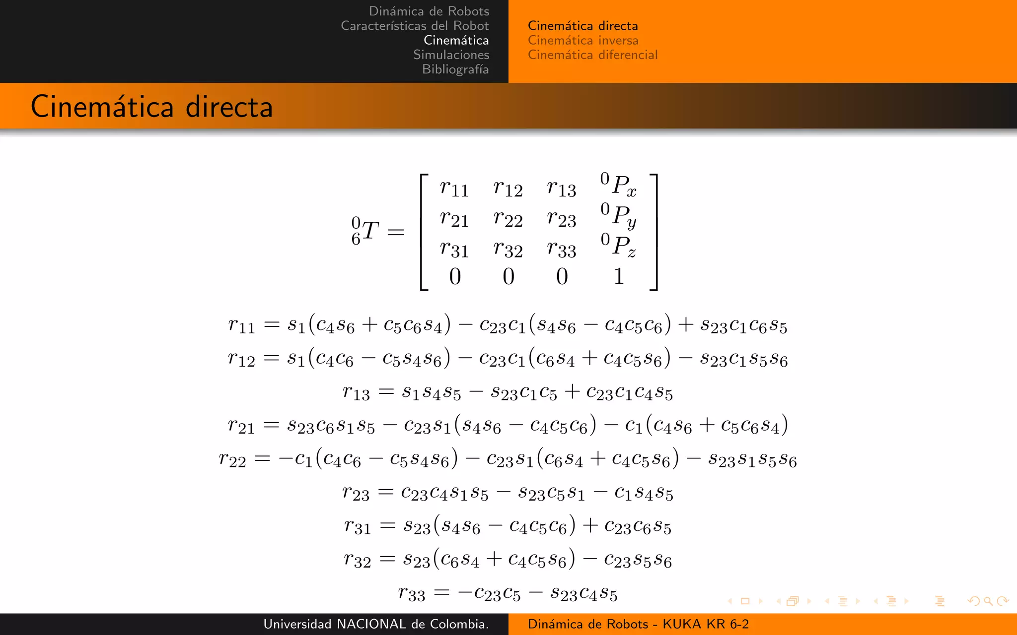 Din´amica de Robots
Caracter´ısticas del Robot
Cinem´atica
Simulaciones
Bibliograf´ıa
Cinem´atica directa
Cinem´atica inversa
Cinem´atica diferencial
Cinem´atica directa
0
6T =
r11 r12 r13
0Px
r21 r22 r23
0Py
r31 r32 r33
0Pz
0 0 0 1
r11 = s1(c4s6 + c5c6s4) − c23c1(s4s6 − c4c5c6) + s23c1c6s5
r12 = s1(c4c6 − c5s4s6) − c23c1(c6s4 + c4c5s6) − s23c1s5s6
r13 = s1s4s5 − s23c1c5 + c23c1c4s5
r21 = s23c6s1s5 − c23s1(s4s6 − c4c5c6) − c1(c4s6 + c5c6s4)
r22 = −c1(c4c6 − c5s4s6) − c23s1(c6s4 + c4c5s6) − s23s1s5s6
r23 = c23c4s1s5 − s23c5s1 − c1s4s5
r31 = s23(s4s6 − c4c5c6) + c23c6s5
r32 = s23(c6s4 + c4c5s6) − c23s5s6
r33 = −c23c5 − s23c4s5
Universidad NACIONAL de Colombia. Din´amica de Robots - KUKA KR 6-2