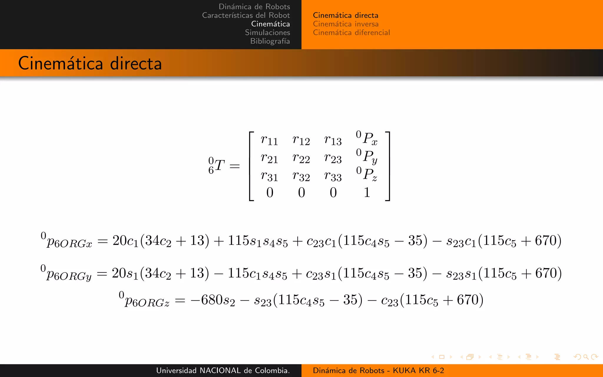 Din´amica de Robots
Caracter´ısticas del Robot
Cinem´atica
Simulaciones
Bibliograf´ıa
Cinem´atica directa
Cinem´atica inversa
Cinem´atica diferencial
Cinem´atica directa
0
6T =
r11 r12 r13
0Px
r21 r22 r23
0Py
r31 r32 r33
0Pz
0 0 0 1
0
p6ORGx = 20c1(34c2 + 13) + 115s1s4s5 + c23c1(115c4s5 − 35) − s23c1(115c5 + 670)
0
p6ORGy = 20s1(34c2 + 13) − 115c1s4s5 + c23s1(115c4s5 − 35) − s23s1(115c5 + 670)
0
p6ORGz = −680s2 − s23(115c4s5 − 35) − c23(115c5 + 670)
Universidad NACIONAL de Colombia. Din´amica de Robots - KUKA KR 6-2
