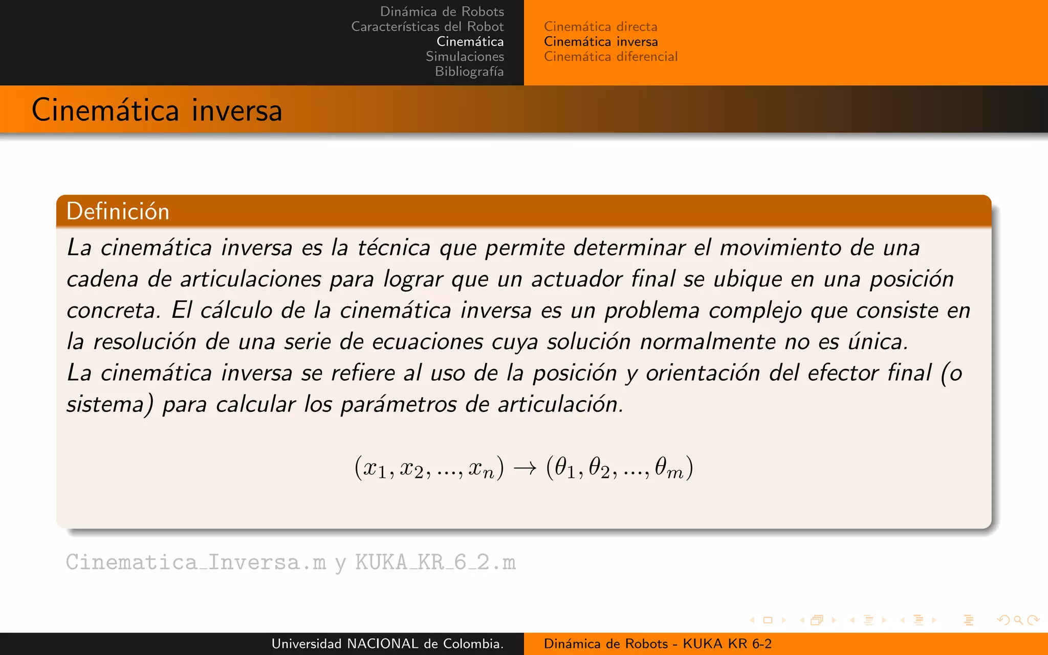 Din´amica de Robots
Caracter´ısticas del Robot
Cinem´atica
Simulaciones
Bibliograf´ıa
Cinem´atica directa
Cinem´atica inversa
Cinem´atica diferencial
Cinem´atica inversa
Definici´on
La cinem´atica inversa es la t´ecnica que permite determinar el movimiento de una
cadena de articulaciones para lograr que un actuador final se ubique en una posici´on
concreta. El c´alculo de la cinem´atica inversa es un problema complejo que consiste en
la resoluci´on de una serie de ecuaciones cuya soluci´on normalmente no es ´unica.
La cinem´atica inversa se refiere al uso de la posici´on y orientaci´on del efector final (o
sistema) para calcular los par´ametros de articulaci´on.
(x1, x2, ..., xn) → (θ1, θ2, ..., θm)
.
Cinematica Inversa.m y KUKA KR 6 2.m
Universidad NACIONAL de Colombia. Din´amica de Robots - KUKA KR 6-2