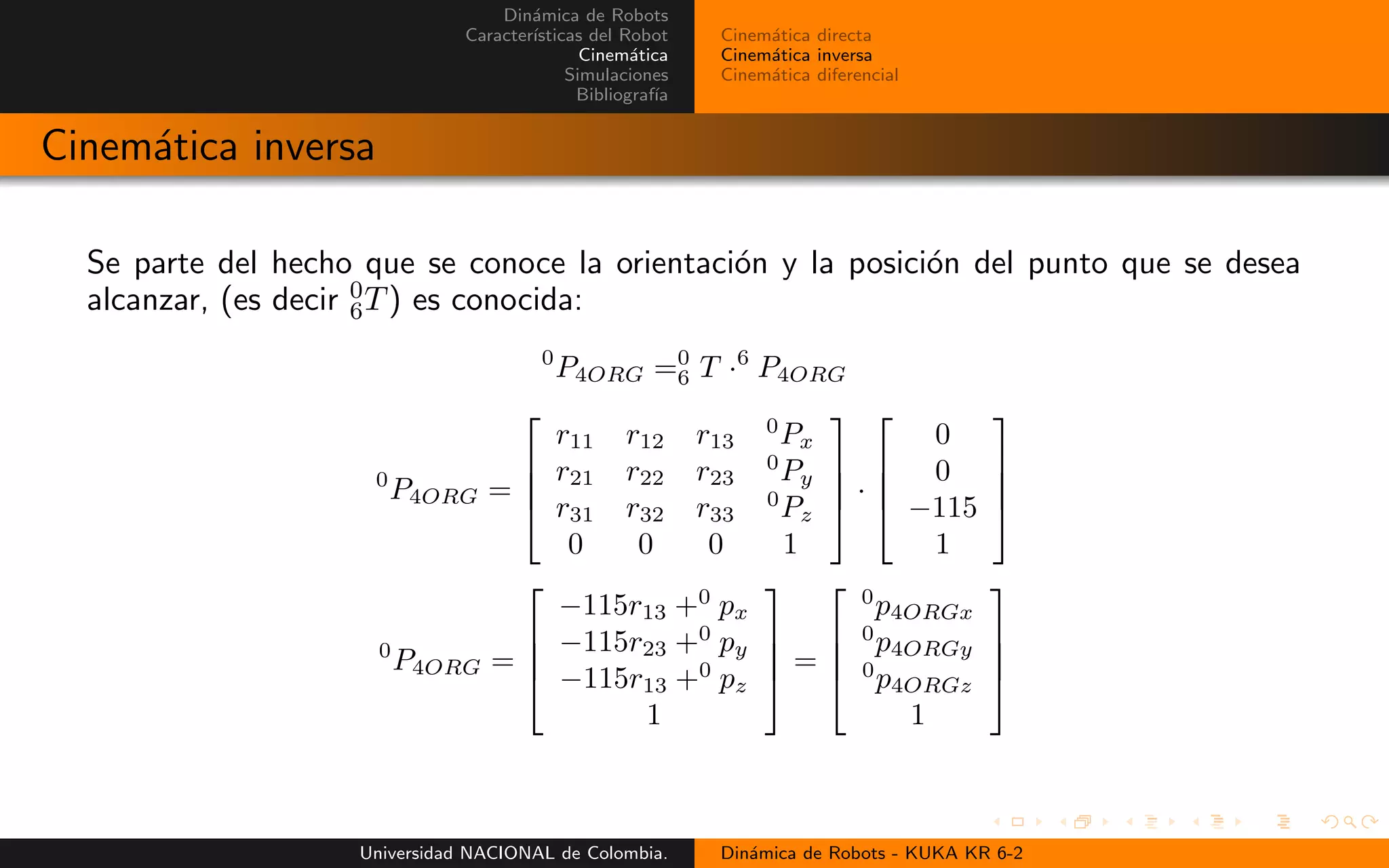 Din´amica de Robots
Caracter´ısticas del Robot
Cinem´atica
Simulaciones
Bibliograf´ıa
Cinem´atica directa
Cinem´atica inversa
Cinem´atica diferencial
Cinem´atica inversa
Se parte del hecho que se conoce la orientaci´on y la posici´on del punto que se desea
alcanzar, (es decir 0
6T) es conocida:
0
P4ORG =0
6 T ·6
P4ORG
0
P4ORG =
r11 r12 r13
0
Px
r21 r22 r23
0
Py
r31 r32 r33
0
Pz
0 0 0 1
·
0
0
−115
1
0
P4ORG =
−115r13 +0
px
−115r23 +0
py
−115r13 +0
pz
1
=
0
p4ORGx
0
p4ORGy
0
p4ORGz
1
Universidad NACIONAL de Colombia. Din´amica de Robots - KUKA KR 6-2