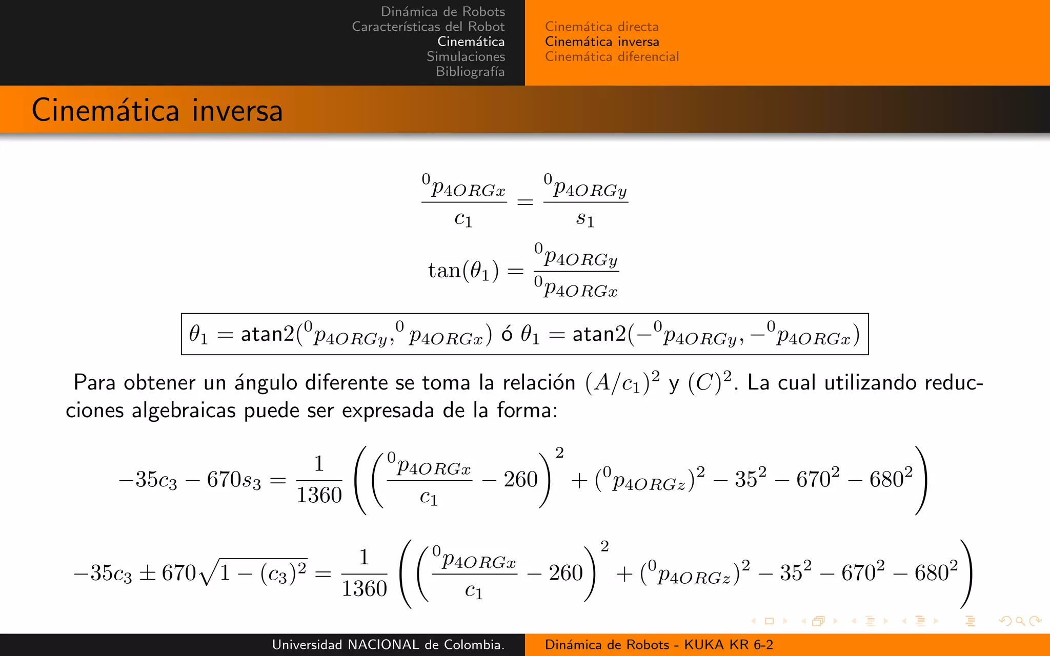 Din´amica de Robots
Caracter´ısticas del Robot
Cinem´atica
Simulaciones
Bibliograf´ıa
Cinem´atica directa
Cinem´atica inversa
Cinem´atica diferencial
Cinem´atica inversa
0
p4ORGx
c1
=
0
p4ORGy
s1
tan(θ1) =
0
p4ORGy
0p4ORGx
θ1 = atan2(0
p4ORGy,0
p4ORGx) ´o θ1 = atan2(−0
p4ORGy, −0
p4ORGx)
Para obtener un ´angulo diferente se toma la relaci´on (A/c1)2
y (C)2
. La cual utilizando reduc-
ciones algebraicas puede ser expresada de la forma:
−35c3 − 670s3 =
1
1360
0
p4ORGx
c1
− 260
2
+ (0
p4ORGz)2
− 352
− 6702
− 6802
−35c3 ± 670 1 − (c3)2 =
1
1360
0
p4ORGx
c1
− 260
2
+ (0
p4ORGz)2
− 352
− 6702
− 6802
Universidad NACIONAL de Colombia. Din´amica de Robots - KUKA KR 6-2